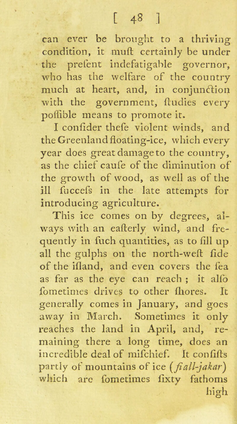 can ever be brought to a thriving condition, it muft certainly be under • the prefent indefatigable governor, who has the welfare of the country much at heart, and, in conjunftion with the government, ftudies every pollible means to promote it. I confider thefe violent winds, and the Greenland floating-ice, which every year does great damage to the country, as the chief caufe of the diminution of the growth of wood, as well as of the ill fuccefs in the late attempts for introducing agriculture. This ice comes on by degrees, al- ways with an eafterly wind, and fre- quently in fuch quantities, as to fill up all the gulphs on the north-weft fide of the ifland, and even covers the fea as far as the eye can reach ; it alfo fometimes drives to other fliores. It generally comes in January, and goes away in March. Sometimes it only reaches the land in April, and, re- maining there a long time, does an incredible deal of mlfchlef. It confifts partly of mountains of ice [fiall-jakar) which arc fometimes fixty fathoms high