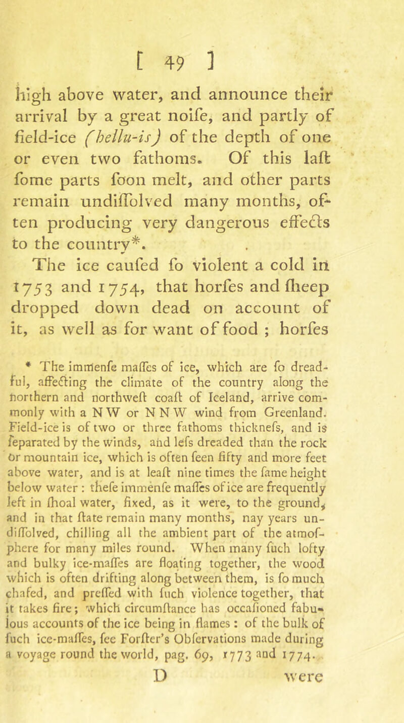 high above water, and announce their arrival by a great nolfe, and partly of field-ice (hellu-is) of the depth of one or even two fathoms. Of this laffc fome parts foon melt, and other parts remain undifTolved many months, of- ten producing very dangerous effedls to the country*. The ice caufed fo violent a cold in 1753 and 1754, that horfes and flieep dropped down dead on account of it, as well as for want of food ; horfes * The imiTlenfe maflTes of ice, which are fo dread- ful, afFeding the climate of the country along the northern and northweft coaft of Iceland, arrive com- monly with a NW or NNW wind from Greenland. Field-ice is of two or three fathoms thicknefs, and is feparated by the winds, and lefs dreaded than the rock Or mountain ice, which is often feen fifty and more feet above water, and is at leafl nine times the fame height below water : thefe immenfe mafles of ice are frequently left in fhoal water, fixed, as it were, to the ground, and in that ftate remain many months' nay years un- diffolved, chilling all the ambient part of the atraof- phere for many miles round. When many fiich lofty and bulky ice-maffes are floating together, the wood which is often drifting along between them, is fo much chafed, and preffed with Inch violence together, that it takes fire; which circumftance has occafioned fabu« ious accounts of the ice being in flames: of the bulk of fuch ice-maffes, fee Forffer’s Obfervations made during a voyage round the world, pag. 69, 1773 and 1774. D were