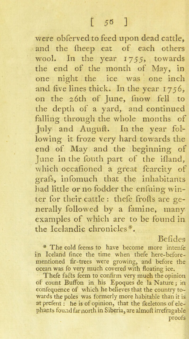 [ 5Ö ] were obferved to feed upon dead cattle, and the ftieep eat of each others wool. In the year 1755, towards the end of the month of May, in one night the ice was ‘ one inch and five lines thick. In the year 1756, on the 26th of June, fnow fell to the depth of a yard, and continued falling through the whole months of July and Auguft. In the year fol- lowing it froze very hard towards the end of May and the beginning of June in the fonth part of the ifland, which occafioned a great fcarcity of grafs, infomuch that the inhabitants had little or no fodder the enfuing win- ter for their cattle : thefe frofts are ge- nerally followed by a famine, many examples of which are to be found in the Icelandic chronicles*. Befides * The cold feems to have become more intenfe in Iceland fince the time when thefe here-before- mentioned fir-trees were growing, and before the ocean was fo very much covered with floating ice. Thefe fails feem to confirm very much the opinion of count Buffbn in his Epoques de la Nature j in confequence of which he believes that the country to- wards the poles was formerly more habitable than it is at prefent; he is of opinion, that the fkeletons of ele- phants found far north in Siberia, are almoft irrefragable proofs