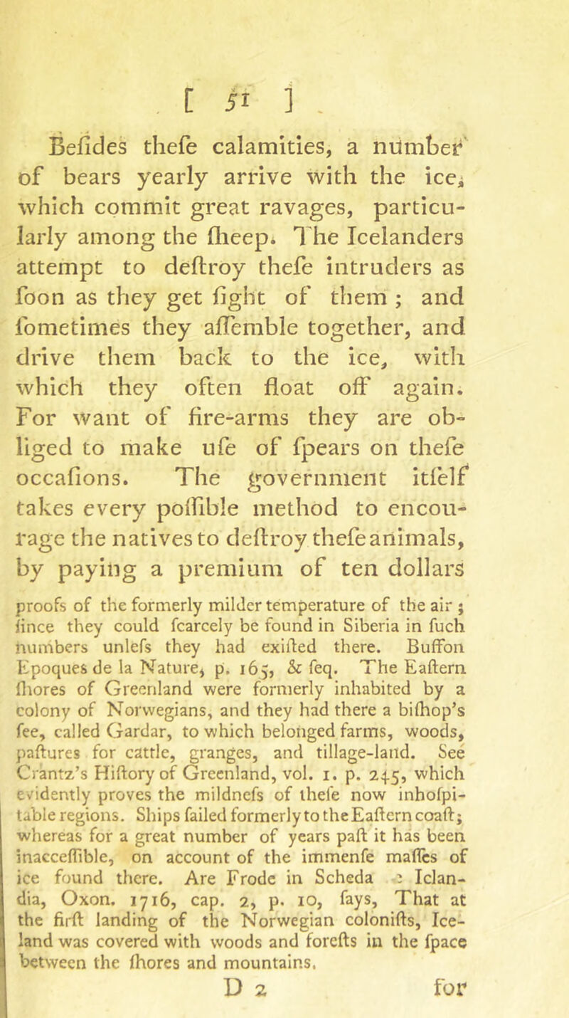 Befides thefe calamities, a number’ of bears yearly arrive with the ice^ which commit great ravages, particu- larly among the flieep* The Icelanders attempt to deftroy thefe intruders as foon as they get fight of them ; and fometimes they alTemble together, and drive them back to the ice, with which they often float off again. For want of fire-arms they are ob- liged to make ufe of fpears on thefe occafions. The government itfelf takes every polfible method to encou- rage the natives to deftroy thefeanimals, by paying a premium of ten dollars proofs of the formerly milder temperature of the air j lince they could fcarcely be found in Siberia in fuch numbers unlefs they had exilled there. Buflfon Epoques de la Nature, p. 165, & feq. The Eaftern flrores of Greenland were formerly inhabited by a colony of Norwegians, and they had there a bilhop’s fee, called Gardar, to which belonged farms, woods, paftures for cattle, granges, and tillage-land. See Crantz’s Hiftoryof Greenland, vol. i. p. 24.5, which evidently proves the mildnefs of thefe now inhofpi- table regions. Ships failed formerly to theEaftern coaft; whereas for a great number of years paft it has been inacceflible, on account of the immenfe mafles of ice found there. Are Erode in Scheda Iclan- dia, Oxon. 1716, cap. 2, p. 10, fays. That at the firft landing of the Norwegian colonifts, Ice- land was covered with woods and forefts in the fpace between the Ihores and mountains. D 2 for