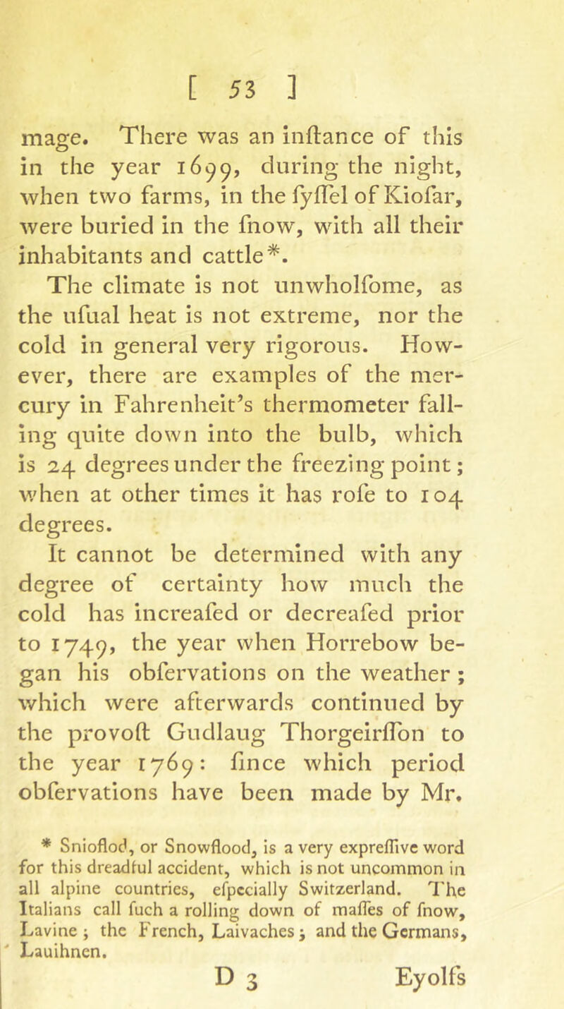 mage. There was an inftance of this in the year 1699, during the night, when two farms, in the fyifel of Kiofar, were buried in the fnow, with all their inhabitants and cattle*. The climate is not unwholfome, as the ufual heat is not extreme, nor the cold in general very rigorous. How- ever, there are examples of the mer- cury in Fahrenheit’s thermometer fall- ing quite down into the bulb, which is 24 degrees under the freezing point; v/hen at other times it has rofe to 104 degrees. It cannot be determined with any degree of certainty how much the cold has increafed or decreafed prior to 1749, the year when Horrebow be- gan his obfervations on the weather ; which were afterwards continued by the provoft Gudlaug ThorgeirlTon to the year 1769: fince which period obfervations have been made by Mr. * Snioflod, or Snowflood, is a very expreflive word for this dreadful accident, which is not uncommon in all alpine countries, efpccially Switzerland. The Italians call fuch a rolling down of mafles of fnow, Lavine ; the French, Laivachesj and the Germans, ' Lauihnen. D 3 Eyolfs