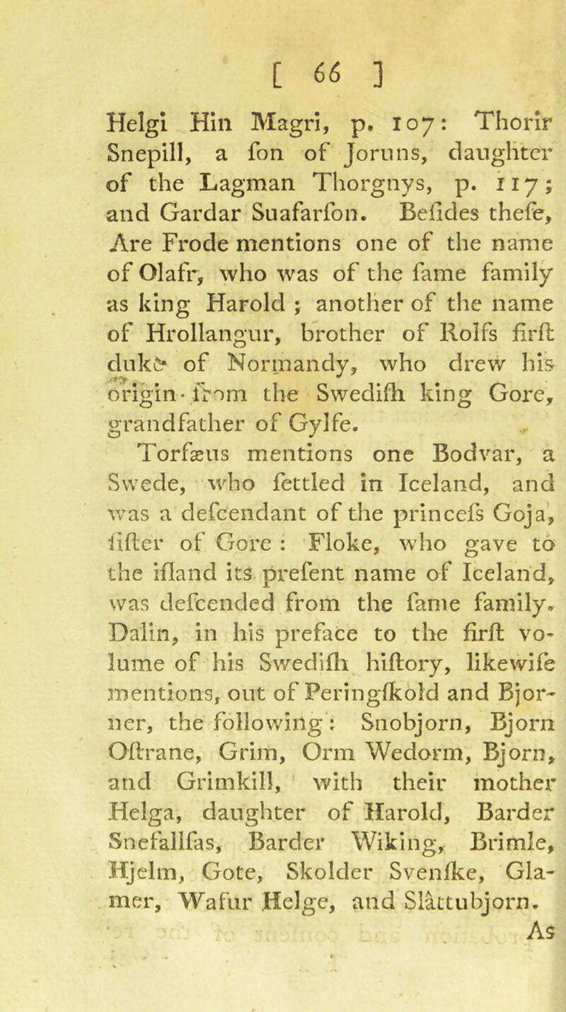 Helgl Hill Magrl, p. 107: Thorir Snepill, a fon of Jornns, danglitcr of the Lagman Thorgnys, p. 117; and Gardar Suafarfon. Befldes thefe, Are Frode mentions one of the name of Olafr, who was of the fame family as king Harold ; another of the name of Hrollangur, brother of Rolfs firfh duk^* of Normandy, who drew his origin-from the Swedifli king Gore, grandfather of Gylfe. Torfsns mentions one Bodvar, a Swede, who fettled in Iceland, and was a defcendant of the princefs Goja’, lifter of Gore : Floke, who gave to the ifland its prefent name of Iceland, was defcended from the fame family, Dalin, in his preface to the firft vo* lume of his Swedifli hiftory, likewife mentions, out of Peringflcold and Bjor- ner, the following: Snobjorn, Bjorn Oftrane, Grim, Orm Wedorm, Bjorn, and Grimkill, with their mother Helga, daughter of Harold, Barder Snefallfas, Barder Wiking, Brimle, Hjclm, Gote, Skolder Svenlke, Gla- rner, Wafur Helge, and Slattubjorn. As