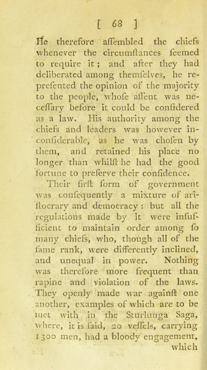 ife therefore allembled the chiefs whenever the circumftances feemed to require it ; and after they had deliberated among themfelves, he re- prefented the opinion of the majority to the people, whofe allent was ne- celTary before it could be confidered as a law.' His authority among the chiefs and leaders was however in- ' confiderablc, as he was chofen by them, and retained his place no longer than whilfl he had the good fortune to preferve their confidence. Their firit form of government was confequently a mixture of arl- ftocrary and democracy : but all the regulations made by it were infuf- licient to maintain order among fo many chiefs, who, though all of the fame rank, W'ere differently inclined, and unequal in power. Nothing was therefore more frequent than rapine and violation of the laws. , .Tliey openly made war againft one another, examples of which are to be met with in the Sturlunga Saga, where, it is faid, 20 veffels, carrying 1300 men, had a bloody engagement, which