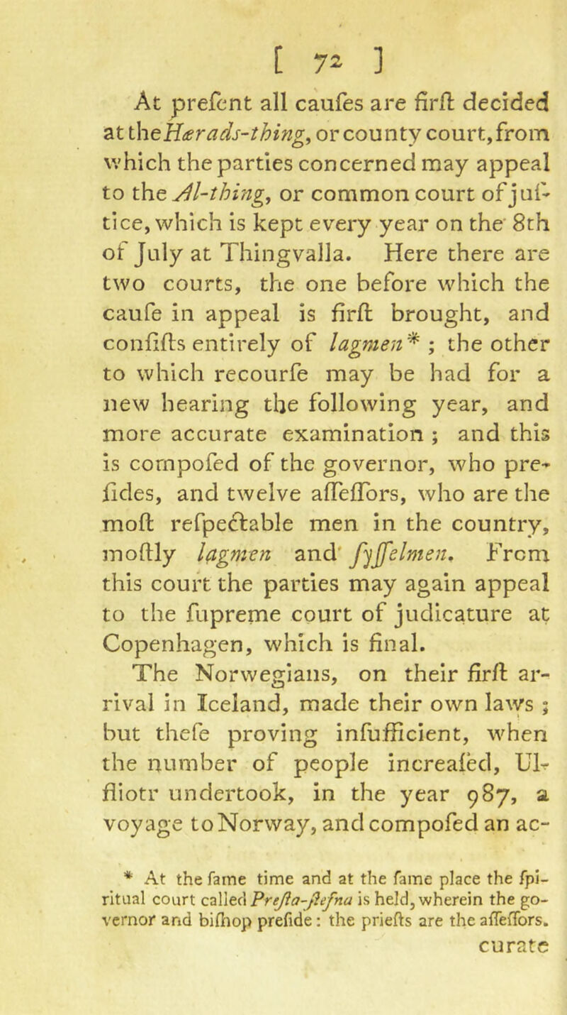 At prefent all caules are firfi: decided at theH^rads-thing^ or county court, from which the parties concerned may appeal to xh.e M-thing, or common court of juf* tice, which is kept every year on the' 8th of July at Thingvalla. Here there are two courts, the one before which the caufe in appeal is firfi; brought, and confifts entirely of lagmen'* ; the other to which recourfe may be had for a new hearing the following year, and more accurate examination ; and this is cornpofed of the governor, who pre-^ fides, and twelve afiTefTors, who are the mofi; refpeclable men in the country, moftly lagmen and' fijfelmen. From this court the parties may again appeal to the fupreme court of judicature at Copenhagen, which is final. The Norwegians, on their firfi; ar- rival in Iceland, made their own laws ; but thefe proving infufficient, when the number of people increafecl, UF fliotr undertook, in the year 987, a voyage to Norway, and cornpofed an ac- * At the fame time and at the fame place the fpi- ritiial court Preßa-ßefna is held, wherein the go- vernor and bilhop prefide: the priefts are the affelTors. curate