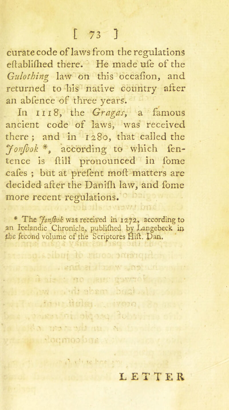 curate code of laws from the regulations eftabllflied there. ' He made ufe of the Giilothing law on this occafion, and returned to his native country after an abfence of three years. In III 8, the Gragasy a famous ancient code of laws, was received r there; and in 1280, that called the yonßok according to which fen- tence is hill pronounced in fome cafes ; but at prefent moft matters are decided after the Danifli law, and fome more recent regulations. * The was received in 1272, according to an Icelandic Chronicle, publifhed by Langebeck in the fecond volume of the Scriptores Hift. Pan. L E 1‘ T E R