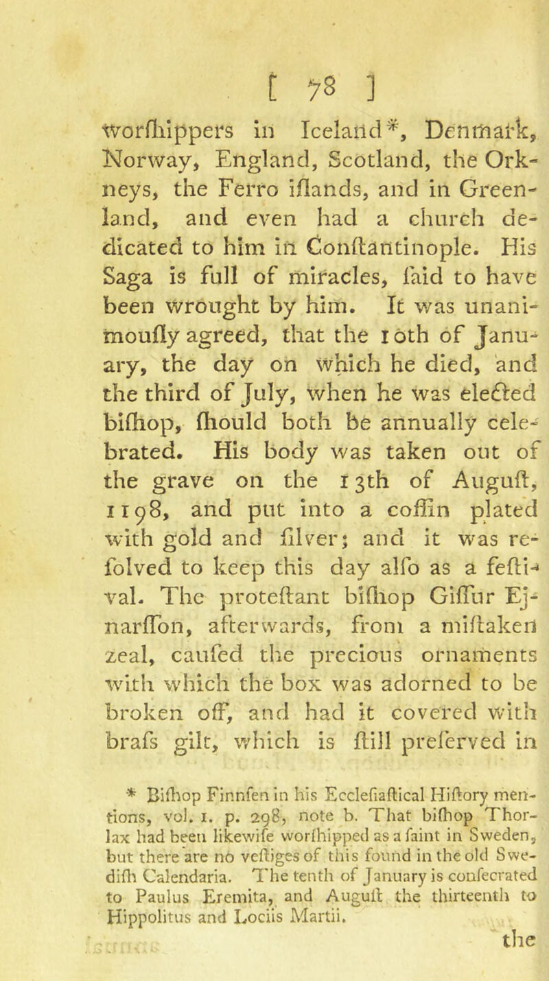 tvorfliippers in Iceland^, Denrhai'k, Norway» England, Scotland, the Ork- neys, the Ferro iflands, and in Green- land, and even had a church de- dicated to him in Conftantinople. His Saga is full of miracles, faid to have been wrought by him. It was unani- moufly agreed, that the i oth of Janu- ary, the day on which he died, and the third of July, when he was elefted bifhop, fliould both be annually cele- brated. His body was taken out of the grave on the 13th of Auguft, 1198, and put into a coffin plated with gold and filver; and it was re- folved to keep this day alfo as a fefti-' val. The proteftant biffiop Giffiir Ej- narffion, afterwards, from a millakert zeal, caufed the precious ornaments with which the box was adorned to be broken off, and had it covered with brafs gilt, which is flill preferved in * Bifl^op Finnfenln his Ecclefiaftical Hiftory men- tions, vol. I. p. 298, note b. That bifliop Thor- lax had been likewife worlhipped as a faint in Sweden, but there are nb veftigesof this found in the old Swe- difli Calendaria. The tenth of January is coafecrated to Paulus Eremita, and Augull the thirteenth to Hippolitus and Lociis Martii.