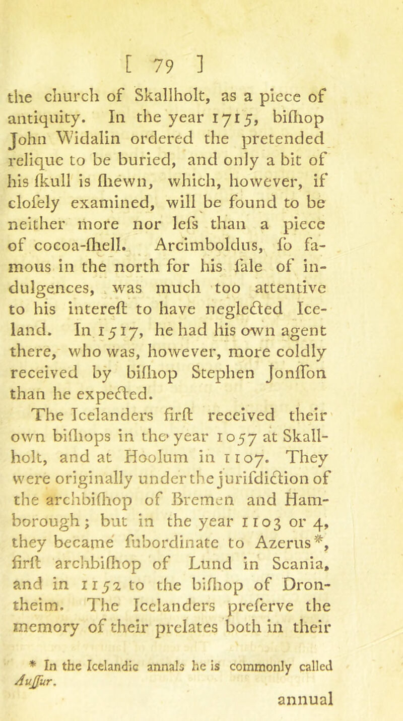 the church of Skallholt, as a piece of antiquity. In the year 1715, billiop John Widalin ordered the pretended relique to be buried, and only a bit of his fkull is (liewn, which, however, if clofely examined, will be found to be neither more nor lefs than a piece of cocoa-lhell. Arcimboldus, fb fa- mous in the north for his fale of in- dulgences, .was much too attentive to his intereft to have neglecfled Ice- land. In 1517, he had his own agent there, who was, however, more coldly received by bifhop Stephen JonlTon than he expelled. The Icelanders firft received their' own bhliops in the’year 1057 at Skall- holt, and at Hoolum in 1107. They were originally under the jurifdiclion of the archbifliop of Bremen and Ham- borough; but in the year 1103 or 4, they became fubordinate to Azerus'^, firft archbifiiop of Lund in Scania, and in 1152 to the biftiop of Dron- theim. The Icelanders preferve the memory of their prelates both in their * In the Icelandic annals he is commonly called AuJJur. annual