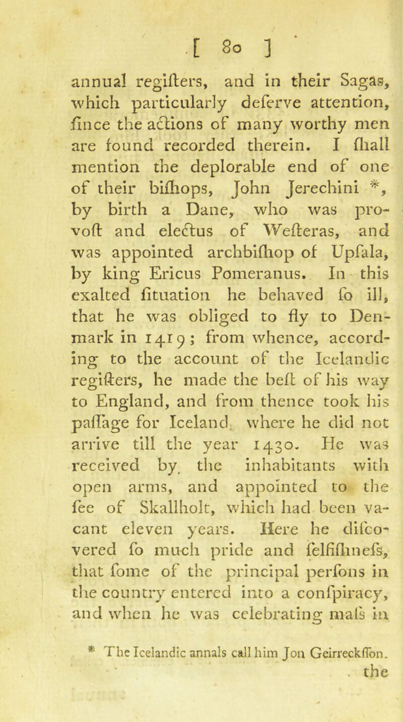 annual regifters, and in their Sagas, ^vhich particularly deferve attention, fince the adlions of many worthy men are found recorded therein. I fliall mention the deplorable end of one of their bifliops, John Jerechini *, by birth a Dane, who was pro- vofl: and eleftus of Wefteras, and was appointed archbifliop of Upfala, by king Ericus Pomeranus. In this exalted lituation he behaved fo ill, that he was obliged to fly to Den- mark in 1419; from whence, accord- ing to the account of the Icelandic regifters, he made the beft of his way to England, and from thence took his pallage for Iceland^ where he did not arrive till the year 1430. fie was received by, the inhabitants with open arms, and appointed to tlie fee of Skallholt, which had been va- cant eleven years. Here he difco- vered fo much pride and felfiflinefs, that fome of the principal perfons in the country entered into a confpiracy, and when he was celebrating mafs in * The Icelandic annals call him Jon Geirreckflbn. . the