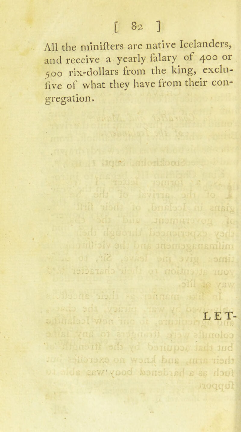 All the minifters are native Icelanders, and receive a yearly falary of 400 or 500 rix-dollars from the king, excki- iive of what they have from their con- gregation. LET- 1 /