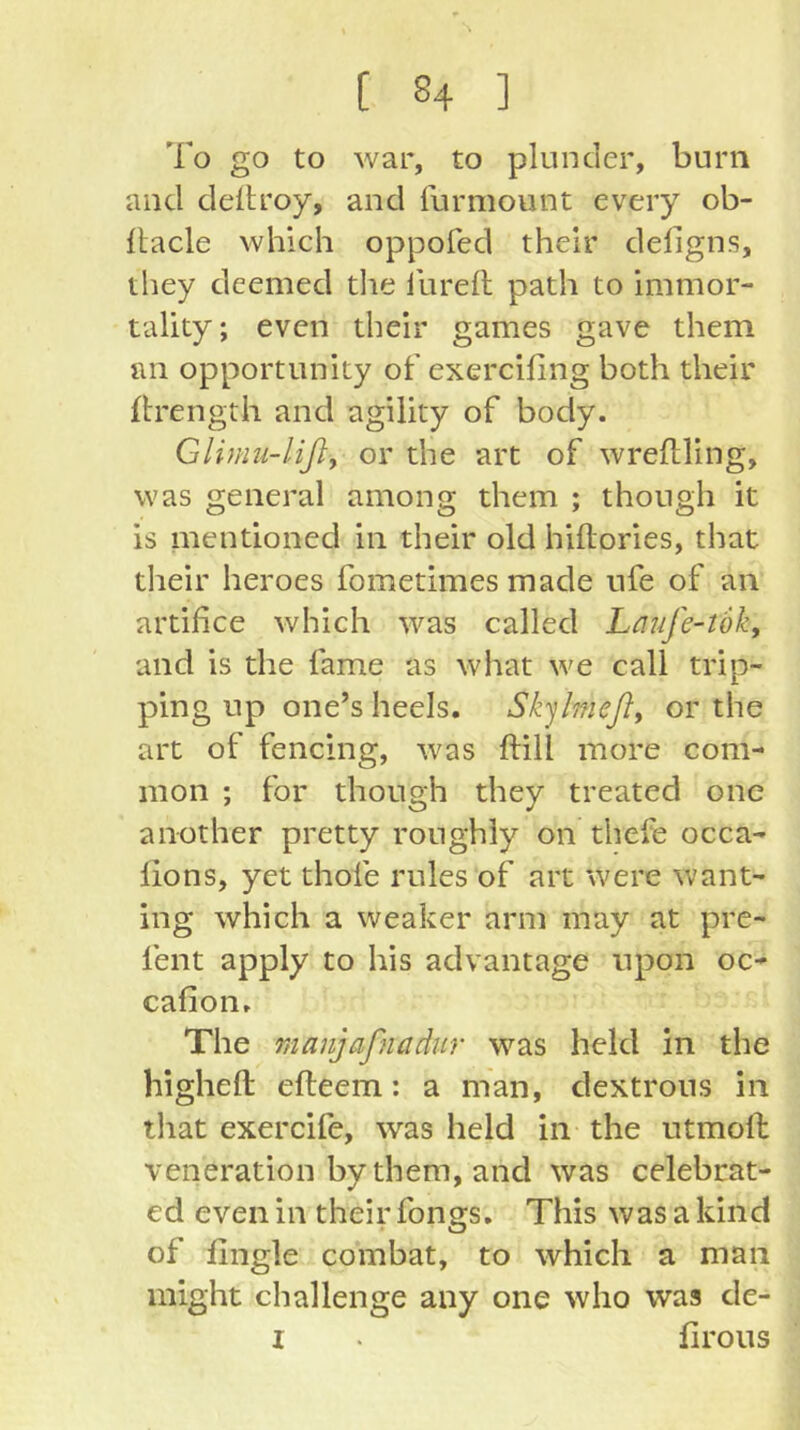 [ ^4 ] To go to war, to plunder, burn and deitroy, and furmount every ob- Itacle which oppofed their deligns, they deemed tlie I'urell path to immor- tality; even their games gave them an opportunity of exercifing both their ftrength and agility of body. Glimii-lifly or the art of wreflling, was general among them ; though it is mentioned in their old hiftories, that their heroes fometimes made nfe of an artifice which was called Laufe-tok, and is the fame as what we call trip- ping up one’s heels. Sk^lmeßy or the art of fencing, was ftill more com- mon ; for though they treated one another pretty roughly on thefe occa- fions, yet thofe rules of art were want- ing which a weaker arm may at pre- fent apply to his advantage upon oc- cafion. The manjaßiadur was held in the higheft efteem; a man, dextrous in that exercife, was held in the utmoft veneration by them, and was celebrat- ed even in their fongs. This was a kind of fingle combat, to which a man might challenge any one who was de-