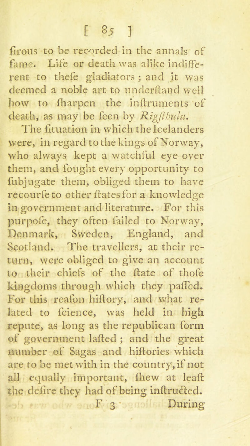 firoiis to be recorded iii the annals of fame. Life or death was alike indiffe- rent to thefe gladiators ; and it was deemed a noble art to nnderftand well how to fliarpen the inftrimients of death, as may be feen by Rigßhulu. The fituation in which the Icelanders were, in regard to the kings of Norway, who always kept a watchful eye over them, and fought every opportunity to fiibj ligate them, obliged them to have recourfeto other ftates for a knowledge in government and literature. For this purpofe, they often failed to Norway, Denmark, Sweden, England, and Scotland. The travellers, at their re- turn, were obliged to give an account to their chiefs of the ftate of thofc kingdoms through which they paffed. For this reafon hiftory, and what re- lated to fcience, was held in high repute, as long as the republican form of government lafted ; and the great number of Sagas and hiftories which are to be met with in the country, if not all equally important, fliew at leaft the dchre they had of being inftrucled. F 3 * During