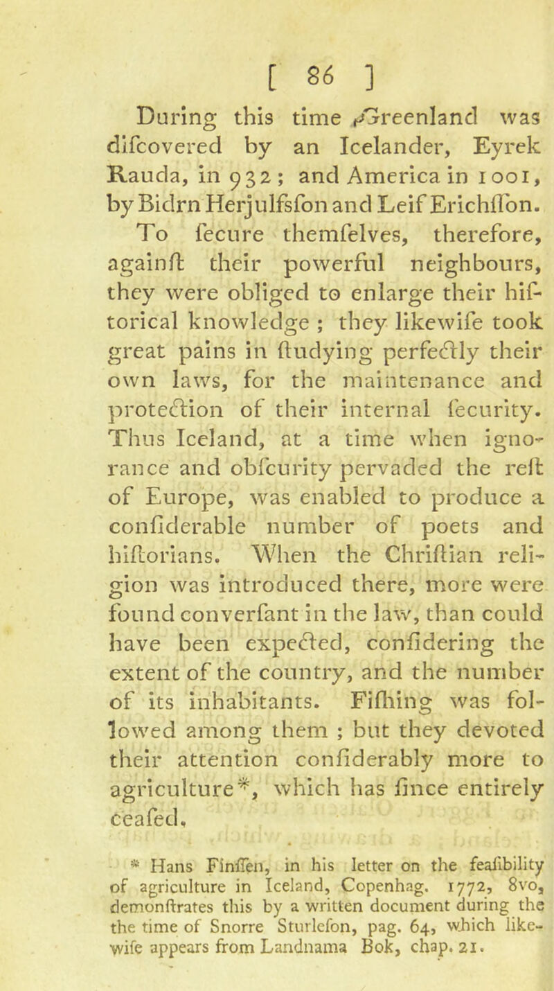 During this time ^»jreenland was dlfcovered by an Icelander, Eyrek Rauda, in 932; and America in 1001, by Bidrn Herjulfsfon and Leif ErichlTon. To fecLire themfelves, therefore, againfl their powerful neighbours, they were obliged to enlarge their hif- torical knowledge ; they likewife took great pains in ftudying perfed:ly their own laws, for the maintenance and protection of their internal fecurity. Thus Iceland, at a time when igno- rance and obfcurity pervaded the rell of Europe, was enabled to produce a confiderable number of poets and hiftorians. When the Chriftian reli- gion was introduced there, more were found converfant in the law, than could have been expeCted, confidering the extent of the country, and the number of its inhabitants. Fifliing was fol- lowed among them ; but they devoted their attention confiderably more to agriculture^, which has fince entirely ceafed, * Hans FiniTen, in his letter on the fealibility of agriculture in Iceland, Copenhag, 1772» 8vo, detnonftrates this by a written document during the the time of Snorre Sturlefon, pag. 64, w.hich like- wife appears from Landnama Bok, chap. 21.