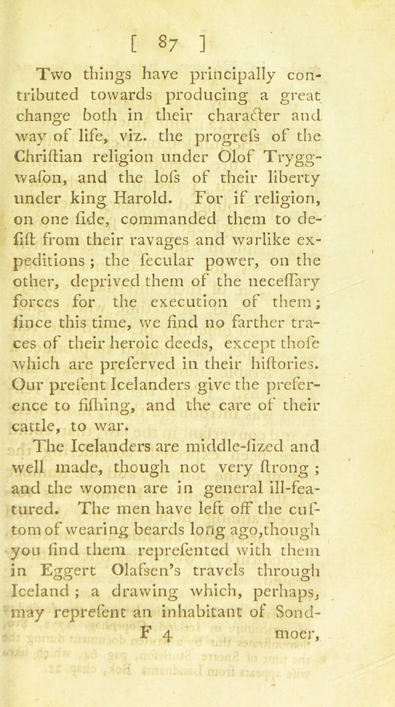 Two things have principally con- tributed towards producing a great change both in their character and way of life, viz. the progrefs of the Chriftian religion under Olof Trygg- wafon, and the lols of their liberty under king Harold. For if religion, on one lide, commanded them to de- 1111; from their ravages and warlike ex- peditions ; the fecular power, on the other, deprived them of the necelTary forces for the execution of them; lince this time, we find no farther tra- ces of their heroic deeds, except thofe which are preferved in their hiftories. Our prefent Icelanders give the prefer- ence to fifliing, and the care of their cattle, to war. The Icelanders are middle-lized and well made, though not very flrong ; and the women are in general ill-fea- tured. The men have left off the cuf- tomof wearing beards long ago,thong!i you find them reprefented with them in Eggert Olafsen’s travels through Iceland ; a drawing which, perhaps, may reprefent an inhabitant of Sond- F 4 moer.