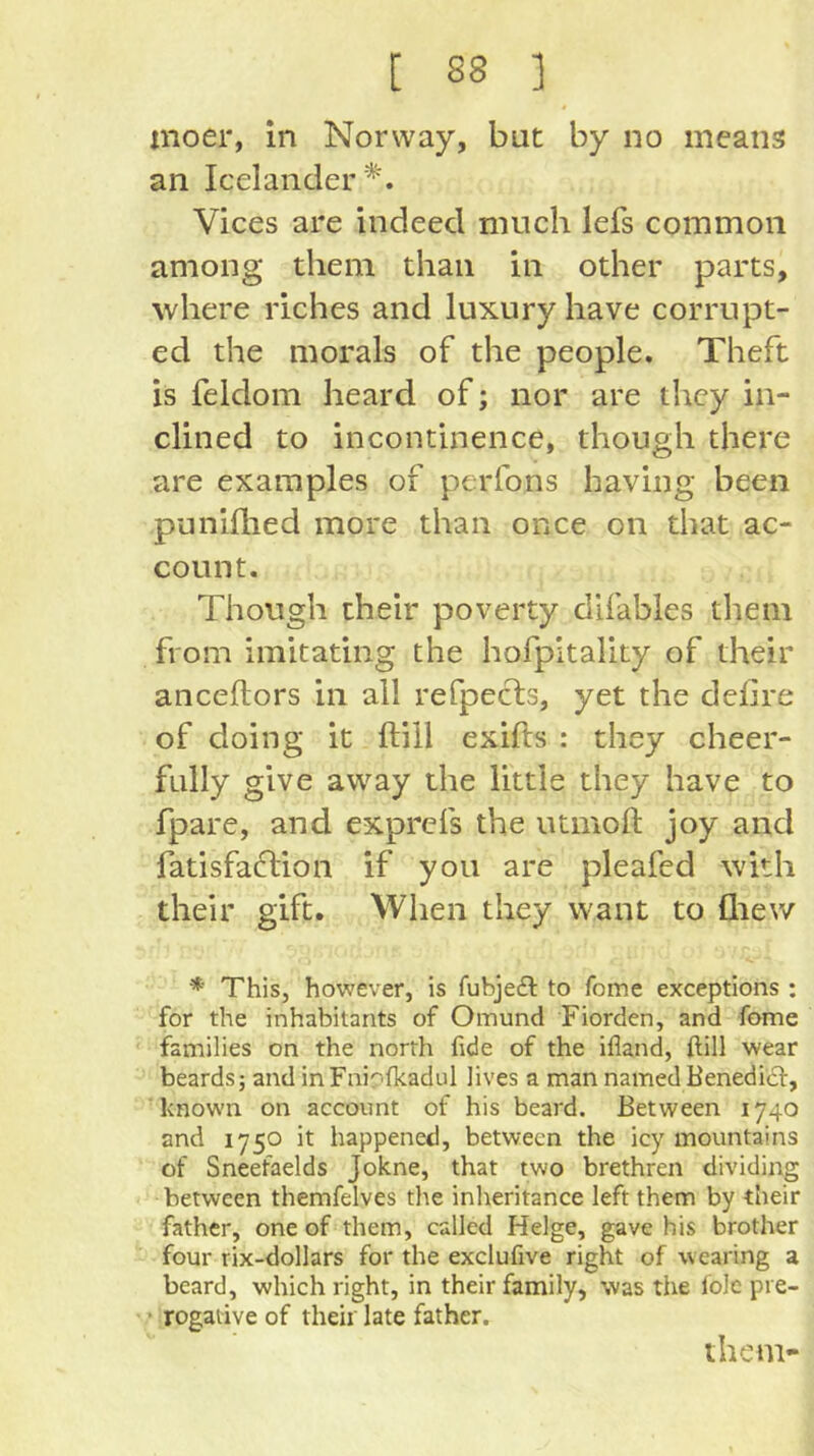 inoer, in Norway, but by no means an Icelander ’^'. Vices are indeed much lefs common among them than in other parts, where riches and luxury have corrupt- ed the morals of the people. Theft is feldom heard of; nor are they in- clined to incontinence, though there are examples of perfons having been puniflied more than once on that ac- count. Though their poverty difables them from imitating the hofpitality of their anceftors in all refpecls, yet the defire of doing it ftill exifls : they cheer- fully give away the little they have to fpare, and exprefs the utmoft joy and fatisfaftion if you are pleafed with their gift. When they want to fliew * This, however, is fubjefl to feme exceptions : for the inhabitants of Omund Fiorden, and fome families on the north fide of the ifland, ftill wear beards; and inFniofkadul lives a man named Benedicl:, known on account of his beard. Between 1740 and 1750 it happened, between the icy mountains of Sneefaelds Jokne, that two brethren dividing between themfelves the inheritance left them by their father, one of them, called Helge, gave his brother four rix-dollars for the exclufive right of wearing a beard, which right, in their family, was the lole pi e- * rogative of their late father. them-