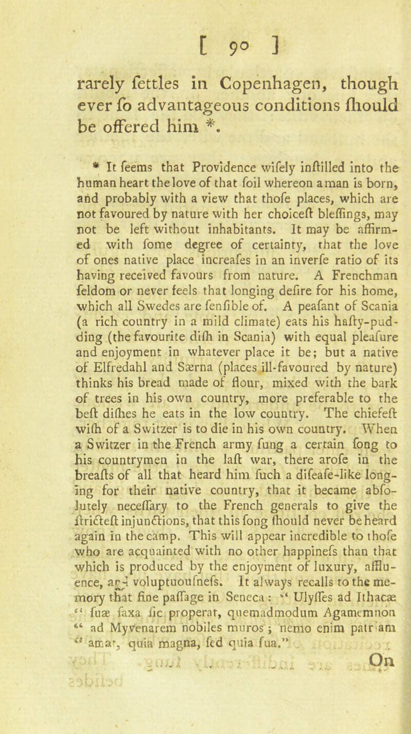 [ 9° ] rarely fettles in Copenhagen, though ever fb advantageous conditions fliould be offered him * It feems that Providence wifely inftilled Into the human heart the love of that foil whereon a man is born, arid probably with a view that thofe places, which are not favoured by nature with her choicefl bleffings, may not be left without inhabitants. It may be affirm- ed with fome degree of certainty, that the love of ones native place increafes in an inverfe ratio of its having received favours from nature. A Frenchman feldom or never feels that longing defire for his home, ■which all Swedes are fenfible of. A peafant of Scania (a rich country in a mild climate) eats his hafty-pud- ding (the favourite diffi in Scania) with equal pleafure and enjoyment in whatever place it be; but a native of Elfredahl and Sterna (places,ill-favoured by nature) thinks his bread made of flour, mixed with the bark of trees in his own country, more preferable to the beft diflies he eats in the low country. The chiefeft: wiffi of a Switzer is to die in his own country. When a Switzer in the French army fung a certain fong to his countrymen in the lafl: war, there arofe in the breafls of all that heard him fuch a difeafe-like long- ing for their native country, that it became abfo- lutely neceflary to the French generals to give the flriftefl: injunctions, that this fong Ihould never be heard again in the camp. This will appear incredible to thofe who are acquainted with no other happinefs than that which is produced by the enjoyment of luxury, afflu- ence, ar-1 voluptuoufnefs. It always recalls to the me- mory that fine paflage in Seneca: “ Ulylfes ad Ithacae “ fuae faxa lie properat, quemadmodum Agamemnon “ ad Myvenarem riobiles muros; nemo enim pair‘am amaf, quia magna, fed quia fua.” On — ♦