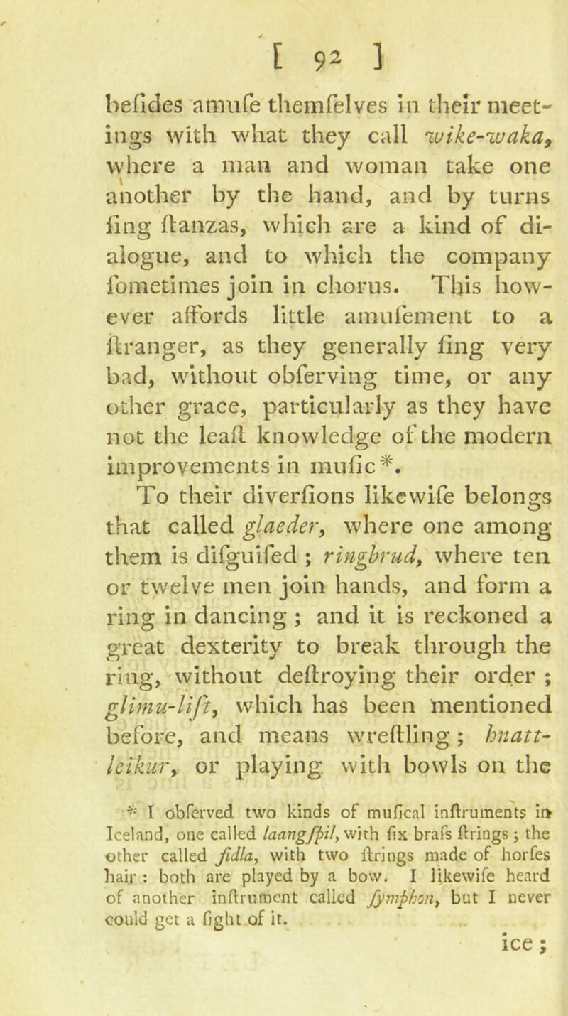 befides amufe themfelves in their meet- ings with what they call ivike-’waka, where a man and woman take one another by the hand, and by turns ling ftanzas, which are a kind of di- alogue, and to which the company fometimes join in chorus. This how- ever affords little amufement to a ilranger, as they generally ling very bad, without obferving time, or any other grace, particularly as they have not the leafl knowledge of the modern improvements in mufic*. To their diverfions like wife belongs that called glaeder, where one among them is difguifed ; ringhrud, where ten or twelve men join hands, and form a ring in dancing ; and it is reckoned a great dexterity to break through the ring, without deflroying their order ; glimu-lifty which has been mentioned before, and means wreftling; hnatt- IcikuTy or playing with bowls on the * I obferved two kinds of mufical inftruinents ii> Iceland, one called laangfpil,mx\\ (lx brafs ftrings; the other called ßdla, with two ibrings made of horfes hair : both are played by a bow. I likewife heard of another indrument called JymphoHy but I never could get a fight of it. ice;