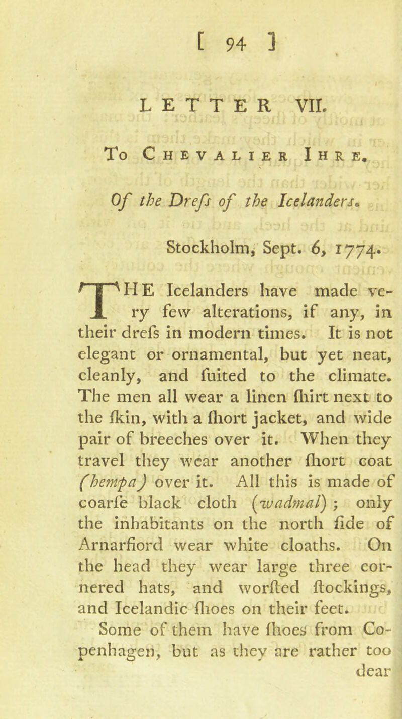 LETTER VII. To Chevalier Ihre, Of the Drefs of the Icelanders^ Stockholm, Sept. 6, I774» HE Icelanders have made ve- X ry few alterations, if any, in their drefs in modern times. It is not elegant or ornamental, but yet neat, cleanly, and fuited to the climate. The men all wear a linen fliirt next to the fkin, with a fliort jacket, and wide pair of breeches over it. When they travel they wear another fliort coat (hernfa) over it. All this is made of coarfe black cloth (ivadynal) ; only the inhabitants on the north fide of Arnarfiord wear white cloaths. On the head they wear large three cor- nered hats, and worfled {lockings, and Icelandic flioes on their feet. Some of them have fhoes from Co- penhagen, but as they are rather too dear