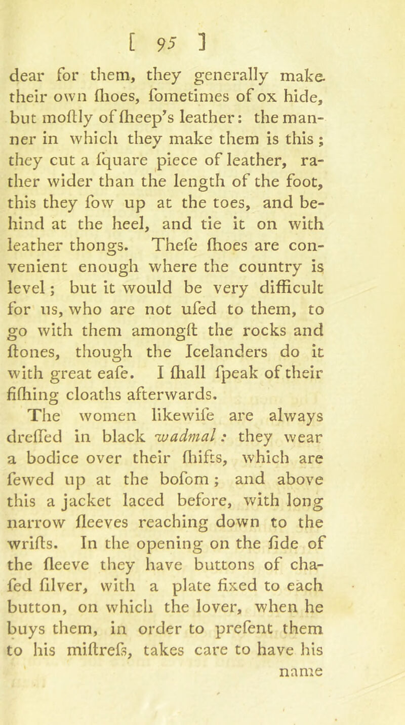 dear for them, they generally make- their own flioes, fometimes of ox hide, but moflly of flieep^s leather: the man- ner in which they make them is this : ¥ ^ they cut a fquare piece of leather, ra- ther wider than the length of the foot, this they fow up at the toes, and be- hind at the heel, and tie it on with leather thongs. Thefe flioes are con- venient enough where the country is level; but it would be very difficult for us, who are not ufed to them, to go with them amongfl; the rocks and flones, though the Icelanders do it with great eafe. I ftiall fpeak of their fifhing cloaths afterwards. The women likewife are always dreflTed in black wadmal: they wear a bodice over their fltifts, which are fewed up at the bofom; and above this a jacket laced before, with long narrow fleeves reaching down to the wrifls. In the opening on the fide of the fleeve they have buttons of cha- fed filver, with a plate fixed to each button, on which the lover, when he buys them, in order to prelent them to his miltrefs, takes care to have his name