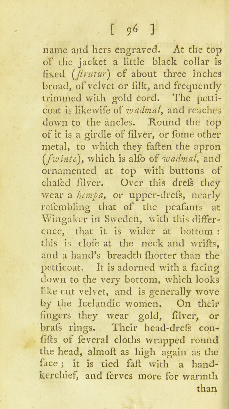 [ 90 ] name and hers engraved. At the top of the jacket a little black collar is fixed [ßrtitur) of about three inches broad, of velvet or filk, and frequently trimmed with gold cord. The petti- coat is likewife of luadmaly and reaches down to the ancles. Round the top of it is a girdle of filver, or fome other metal, to which they fallen the apron [f'iuinte)y which is alfo of -wadvial, and ornamented at top with buttons of chafed iilver. Over this clrefs they wear a hemj)ay or upper-drefs, nearly refembling that of the peafants at Wingaker in Sweden, with this differ- ence, that it is wider at bottom : this is clofe at the neck and wrifts, and a hand’s breadth fhorter than the petticoat. It is adorned with a facing down to the very bottom, which looks like cut velvet, and is generally wove by the Icelandic women. On their fingers they wear gold, filver, or brafs rings. Their head-drefs con- fjfls of feveral cloths wrapped round the head, almofl as high again as the face ; it is tied fall with a hand- kerchief, and ferves more for warmth than