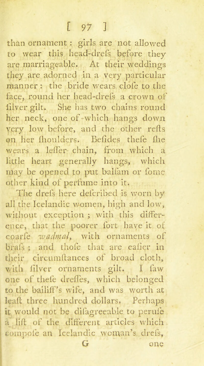 than ornament : girls are not allowed to wear this head-drefs before they are marriageable. At their weddings they are adorned in a very particular manner : the bride v/ears clofe to the face, round her head-drefs a crown of liiver gilt. She iias two chains round her neck, one of-which hangs down very low before, and the other refts on her Ihoulders. Befides thefe (lie wears a lelTer chain, from which a little heart generally hangs, which may be opened to put balfam or fome other kind of perfame into it. The drefs here defcribed is worn by all the Icelandic women, high and low, without exception ; with this differ- ence, that the poorer fort haye it ot coarfe wadmaly with ornaments of brafs ; and thofe tliat are eafier in their circumlfances of broad cloth, with liiver ornaments gilt. I faw one of thefe dreffes, which belonged to the bailiff’s wife, and was worth at leafl three hundred dollars. Perhaps it would not be difagreeable to peruie a lift of the different articles which coinpofe an Icelandic woman’s drefs, G one