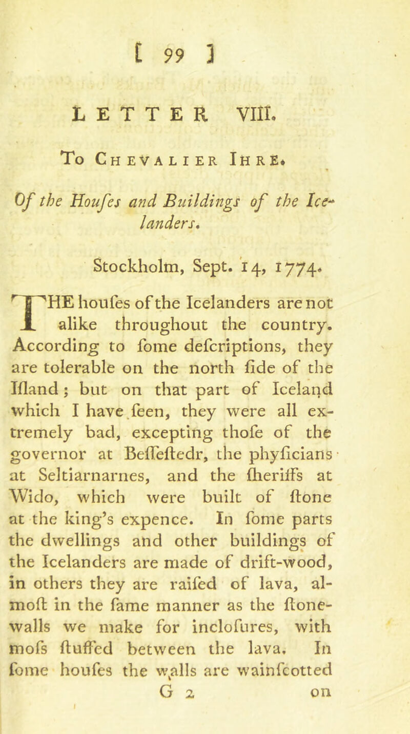 LETTER Vlli. To Chevalier Ihre* Of the Houfes and Buildings of the Ice^ landers, Stockholm, Sept. 14, 1774« houfes of the Icelanders are not 1 alike throughout the country. According to fome defcriptions, they are tolerable on the north fide of the Ifland; but on that part of Iceland which I have.feen, they were all ex- tremely bad, excepting thofe of the governor at Belfeftedr, the phyficians • at Seltiarnarnes, and the fherilfs at Wido, which were built of ftone at the king’s expence. In fome parts the dwellings and other buildings of the Icelanders are made of drift-wood, in others they are raifed of lava, al- mofi: in the fame manner as the ftone- walls we make for inclofures, with mofs fluffed between the lava. In fome houfes the w^alls are wainfcotted G 2 on