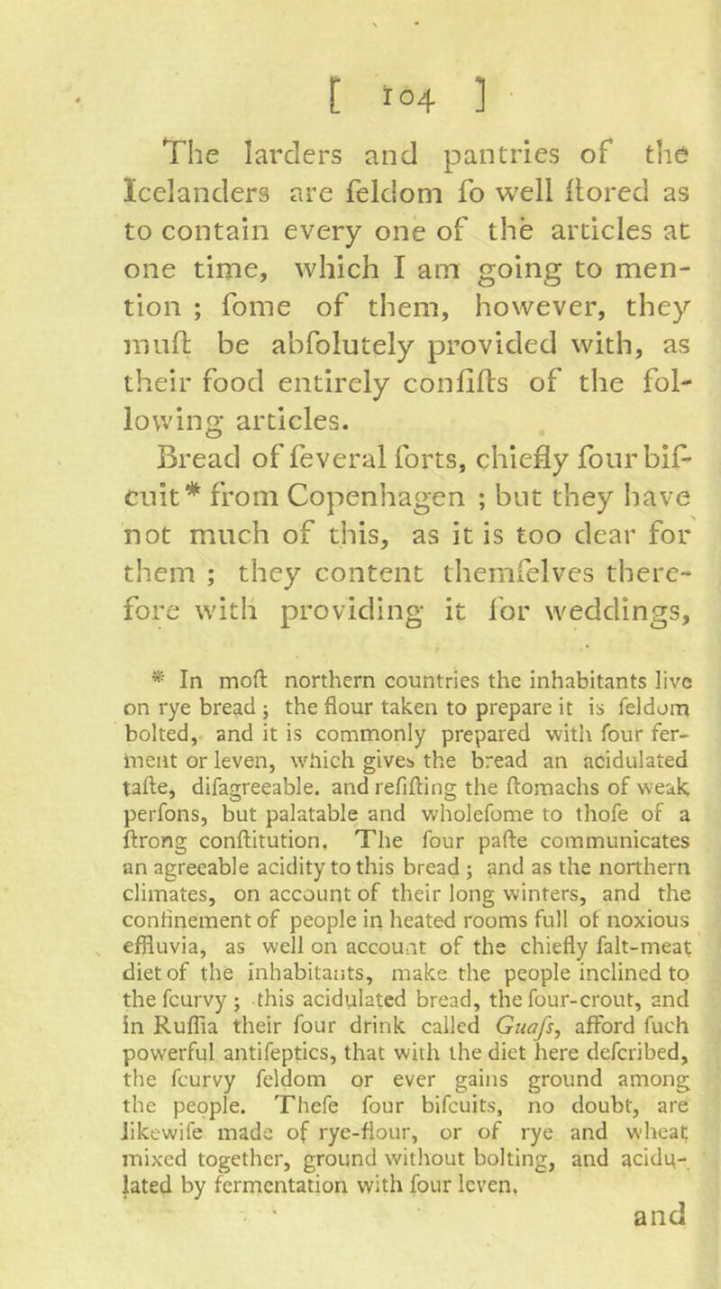 The larders and pantries of the Icelanders are feldoni fo well llored as to contain every one of the articles at one time, which I am going to men- tion ; fome of them, however, they muft be abfolutely provided with, as their food entirely confifls of the fol- lowing articles. Bread of feveral forts, chiefly four bif- cuit* from Copenhagen ; but they have not much of this, as it is too dear for them ; they content themfelves there- fore with providing it for weddings, * In moft northern countries the inhabitants live on rye bread; the flour taken to prepare it is feldom bolted, and it is commonly prepared with four fer- ment or leven, which givcb the bread an acidulated tafle, difagreeable. andrefifling the flomachs of weak; perfons, but palatable and wholefome to thofe of a ftrong conflitution. The four pafle communicates an agreeable acidity to this bread ; and as the northern climates, on account of their long winters, and the confinement of people in heated rooms full of noxious , effluvia, as well on account of the chiefly falt-meat diet of the inhabitants, make the people inclined to thefcurvy; this acidulated bread, the four-crout, and in Ruffla their four drink called Gtiafs, aflford fuch powerful antifeptics, that with the diet here defcribed, the fcurvy feldom or ever gains ground among the people. Thefe four bifcuits, no doubt, are Jikewife made of rye-flour, or of rye and wheat mixed together, ground without bolting, and acidu- lated by fermentation with four leven. and