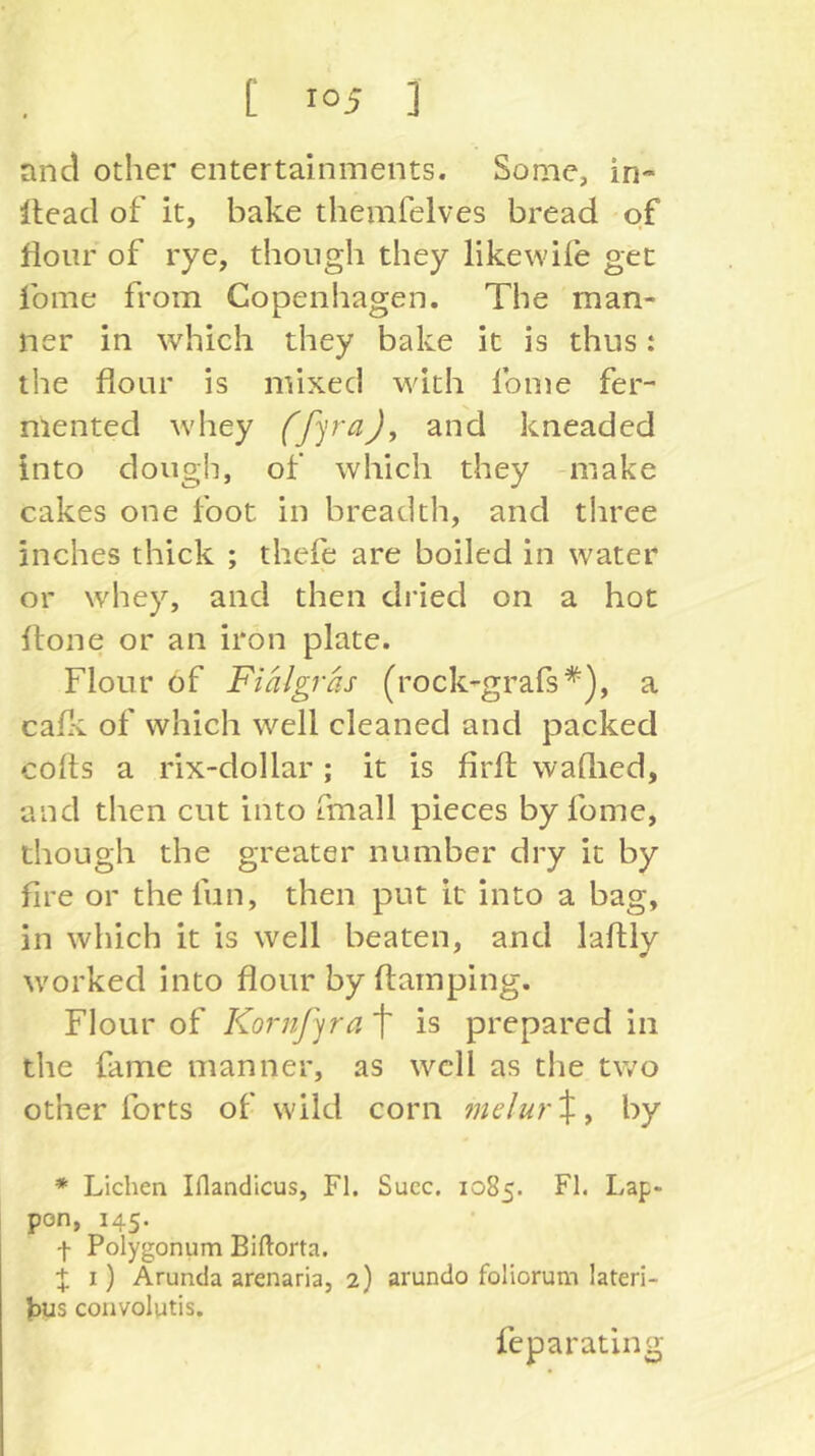 [ ] and other entertainments. Some, in- Head of it, bake themfelves bread of flour of rye, though they likewife get fome from Copenhagen. The man- ner in which they bake it is thus: the flour is mixed with fome fer- mented whey and kneaded into dough, of which they -make cakes one foot in breadth, and three inches thick ; thefe are boiled in water or whey, and then dried on a hot flone or an iron plate. Flour of Fialgras (rock-grafs*), a cafl^ of which well cleaned and packed colts a rix-dollar ; it is firfl; waftied, and then cut into fmall pieces by fome, though the greater number dry it by fire or the fun, then put it into a bag, in which it is well beaten, and laftly worked into flour by Itamping. Flour of Kornf^ra t is prepared in the fame manner, as well as the two other forts of wild corn mdur\^ by * Lichen Iflandicus, FI. Succ. 1085. FI. Lap- pon, 145. f Polygonum Biftorta. :{; I) Arunda arenaria, 2) arundo foliorum lateri- Jdus convolutis. feparating