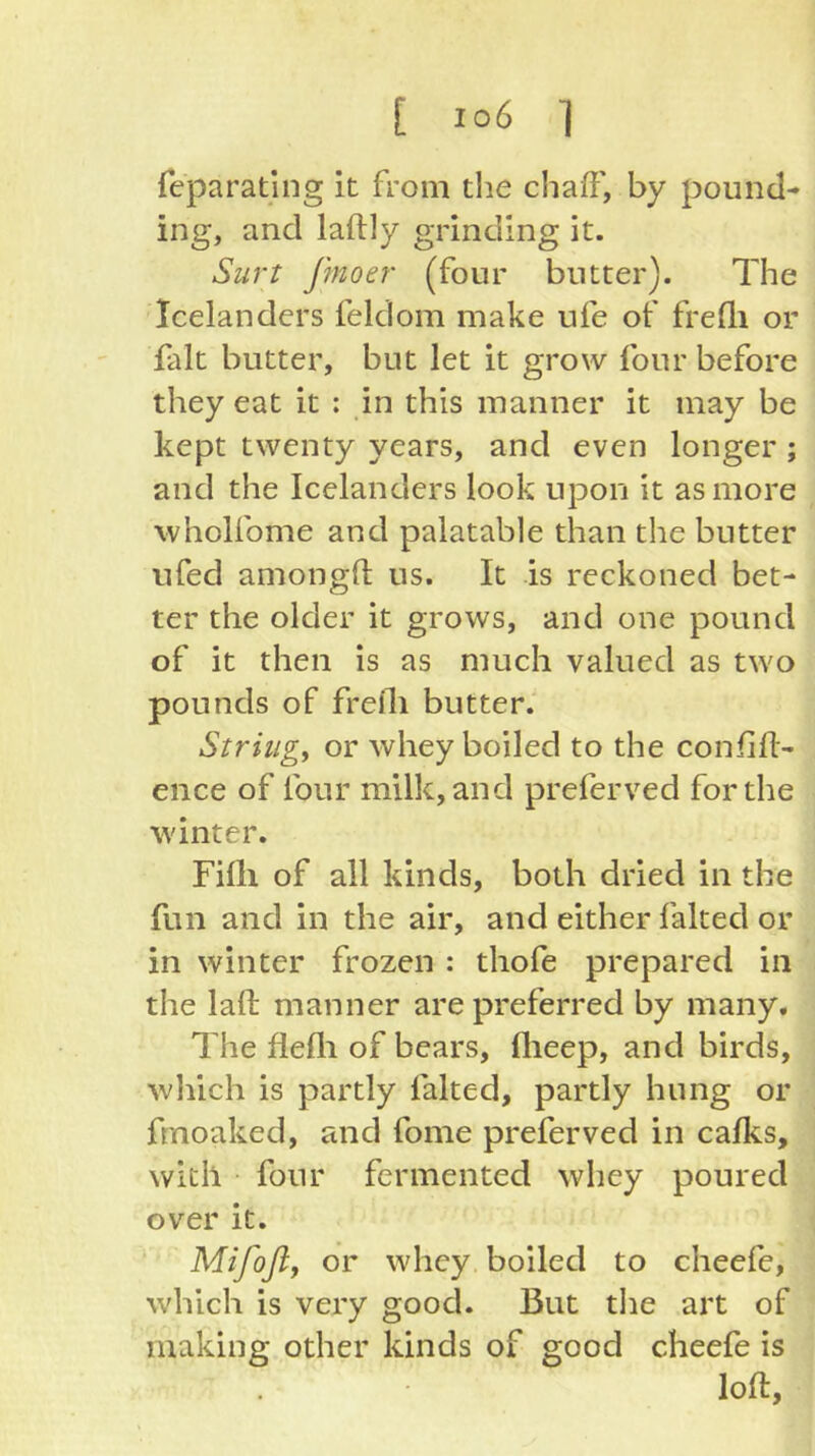 feparating it from the chaff', by pound- ing, and laftly grinding it. Surt Jmoer (four butter). The Icelanders feldom make ufe of frefli or fait butter, but let it grow four before they eat it : in this manner it may be kept twenty years, and even longer ; and the Icelanders look upon it as more wholfome and palatable than the butter ufed amongfl us. It is reckoned bet- ter the older it grows, and one pound of it then is as much valued as two pounds of frefli butter. Stringy or whey boiled to the confifl- ence of four milk, and preferred for the winter. Fifli of all kinds, both dried in the fun and in the air, and either faked or in winter frozen : thofe prepared in the lafl: manner are preferred by many. The flefli of bears, flieep, and birds, wliich is partly faked, partly hung or frnoaked, and fome preferred in calks, with four fermented whey poured over it. Mifofly or whey boiled to cheefe, which is very good. But tlie art of making other kinds of good cheefe is loft.