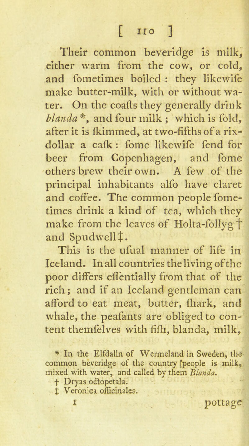 Their common beveridge Is milk, either warm from the cow, or cold, and fometimes boiled : they likewife make butter-milk, with or without wa- ter. On the coafts they generally drink hlanda and four milk ; which is fold, after it is flammed, at two-fifths of a rix- dollar a calk: fome likewife fend for beer from Copenhagen, and fome others brew their own. A few of the principal inhabitants alfo have claret and coffee. The common people fome- times drink a kind of tea, which they make from the leaves of Holta-follyg f and Spudwellf. This is the ufual manner of life in Iceland. In all countries the living of the poor differs elfentially from that of the rich; and if an Iceland gentleman can afford to eat meat, butter, lliark, and whale, the peafants are obliged to con- tent themfelves with fifli, blanda, milk, * In the Elfdalln of Wermeland in Sweden, the common beveridge of the country [people is milk, mixed with water, and called by them Blanda. t Dryas odlopetala. X Veronica officinales. I pottage