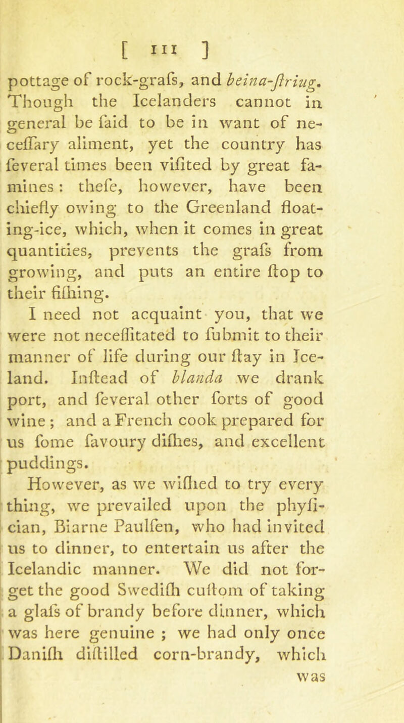 pottage of rock-grafs, and beina-ßriug. Though the Icelanders cannot in general be faid to be in want of ne- celTary aliment, yet the country has I feveral times been villted by great fa- mines : thefe, however, have been chiefly owing to the Greenland float- ing-ice, which, when it comes in great quantities, prevents the grafs from growing, and puts an entire flop to their fifliing. I need not acquaint- you, that we were not neceflitated to fubmit to their manner of life during our flay in Ice- land. Inftead of hlanda we drank port, and feveral other forts of good wine ; and a French cook prepared for us fome favoury diflies, and excellent I puddings. However, as we wiflied to try every thing, we prevailed upon the phyfi- : cian, Biarne Paulfen, who had invited i us to dinner, to entertain us after the Icelandic manner. We did not for- 1 get the good Swedifli cuflom of taking i a glafs of brandy before dinner, which I was here genuine ; we had only once Danifli diflilled corn-brandy, which was