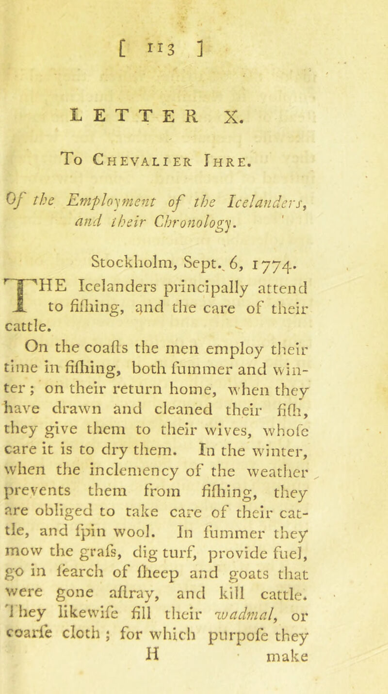 [ ”3 ] LETTER X. To Chevalier Ihre. OJ the Employment of the Icelanders^ and their Chronology. Stockholm, Sept., 6, 1774. The Icelanders principally attend to filliing, ttnd the care of their cattle. On the coails the men employ their time in fifliing, both fummer and win- ter ; on their return home, when they have drawn and cleaned their fifii, they give them to their wives, whole care it is to dry them. In the wdnter, when the inclemency of the weather prevents them from fifliing, they are obliged to take care of their cat- tle, and fpin wool. In fummer they mow the grafs, dig turf, provide fuel, go in learch of flieep and goats tliat were gone aflray, and kill cattle. 1 hey likewife fill their wadmal, or coarie cloth ; for wdiich piirpofe they H ■ make