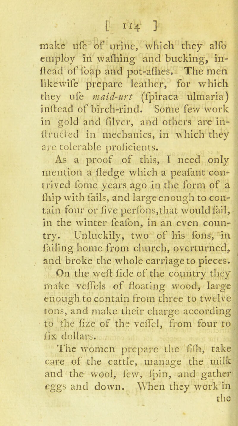 [ 1^4 ] make ufe of urine, which they alfo employ in wafliing and bucking, in- ftead of foap and pot-aQies. The men likewife prepare leather, for which they life maid-urt (fpiraca ulmaria) inifead of birch-rind. Some few work in gold and filver, and others are in- 11 rucfed in mechanics, in ^\hich they are tolerable proficients. As a proof of this, I need only mention a (ledge which a peafant con- trived fome years ago in the form of a lliip with fails, and large enough to con- tain four or five perfons,that would fail, in the winter feafon, in an even coun- try. Unluckily, two of his fons, in failing home from church, overturned, and broke the'whole carriage to pieces. On the well fide of the country they make veffels of floating wood, large enough to contain from three to twelve tons, and make their charge according to the flze of the vcflel, from four to lix dollars. The women prepare the flfli, take care of the cattle, manage the milk and the wool, few, Ipin, and gather eggs and down. When they work in the