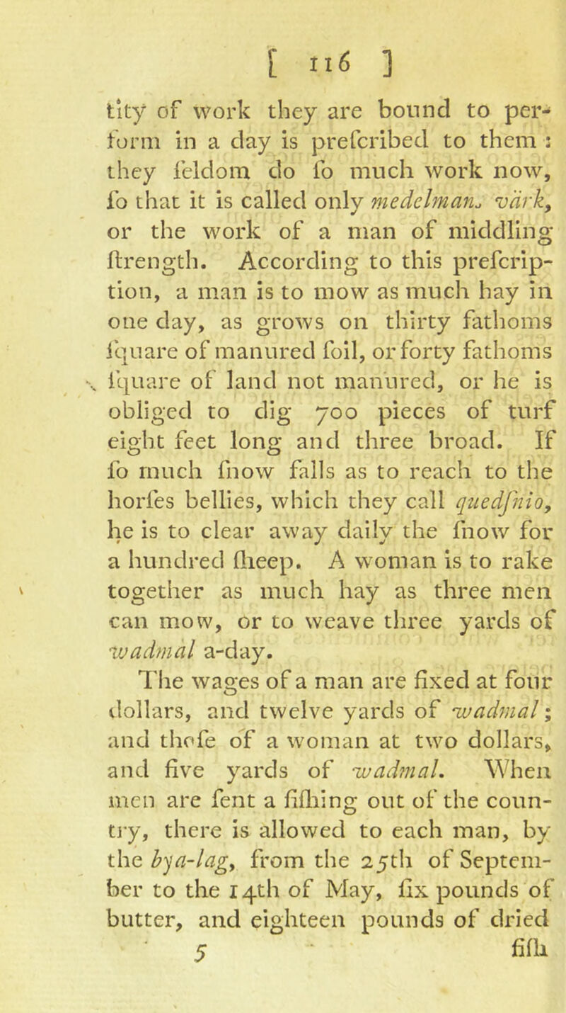 tity of work they are bound to per- form in a day is prefcribed to them : they feldom do fo much work now, lb that it is called only niedelman. vark, or the work of a man of middling ftrength. According to this prefcrip- tion, a man is to mow as much hay in one day, as grows on thirty fathoms iquare of manured foil, or forty fathoms \ iquare of land not manured, or he is obliged to dig 700 pieces of turf eight feet long and three broad. If lb much fnow falls as to reach to the horfes bellies, which they call quedfnio, he is to clear away daily the fnow for a hundred llieep. A woman is to rake together as much hay as three men can mow, or to weave tliree yards of %vadmal a-day. The wages of a man are fixed at four tlollars, and twelve yards of ivadmal; and thofe of a woman at two dollars, and five yards of ivadjuaL When men are fent a fifliing out of the coun- tiy, there is allowed to each man, by the hqa-lagy from the 25th of Septem- ber to the 14th of May, fix pounds of butter, and eighteen pounds of dried 5