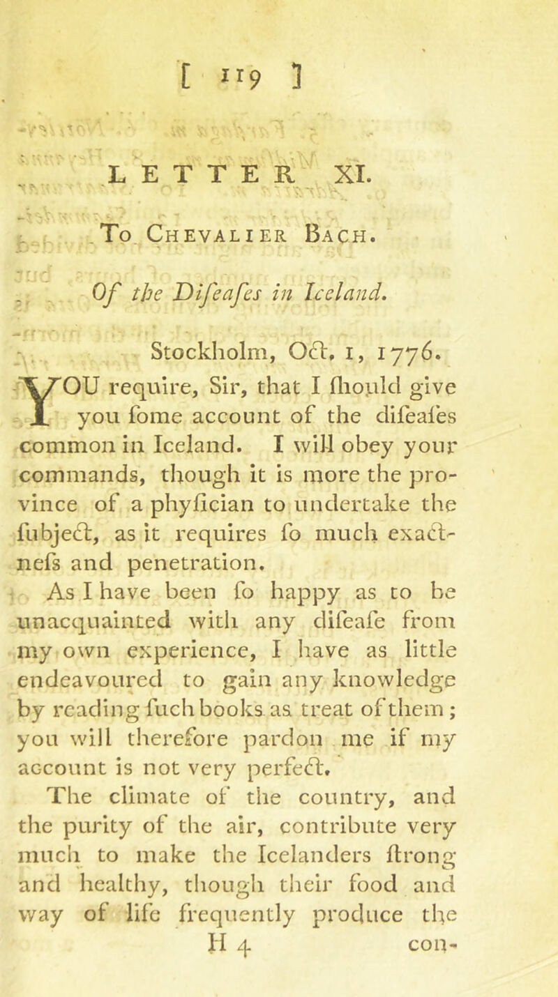 T \ LETTER XI . , . .To Chevalier Bach. > V ir Ij Cj ■ ■X Difeafes in Iceland. (t Stockholm, 061:, i, 1776. OU require, Sir, that I fliotild give - JL you fome account of the clifeafes common in Iceland. I will obey your commands, though it is more the pro- vince of a phyfician to undertake the fubje61:, as it requires fo much exa6l- nefs and penetration. : As I have been fo happy as to be unacquainted with any difeafe from my own experience, I have as little endeavoured to gain any knowledge by reading fuch books as treat of them; you will therefore pardon me if my account is not very perfe6l. The climate of the country, and the purity of the air, contribute very mucii to make the Icelanders flrono; and healthy, tliough their food and way of life frequently produce the con