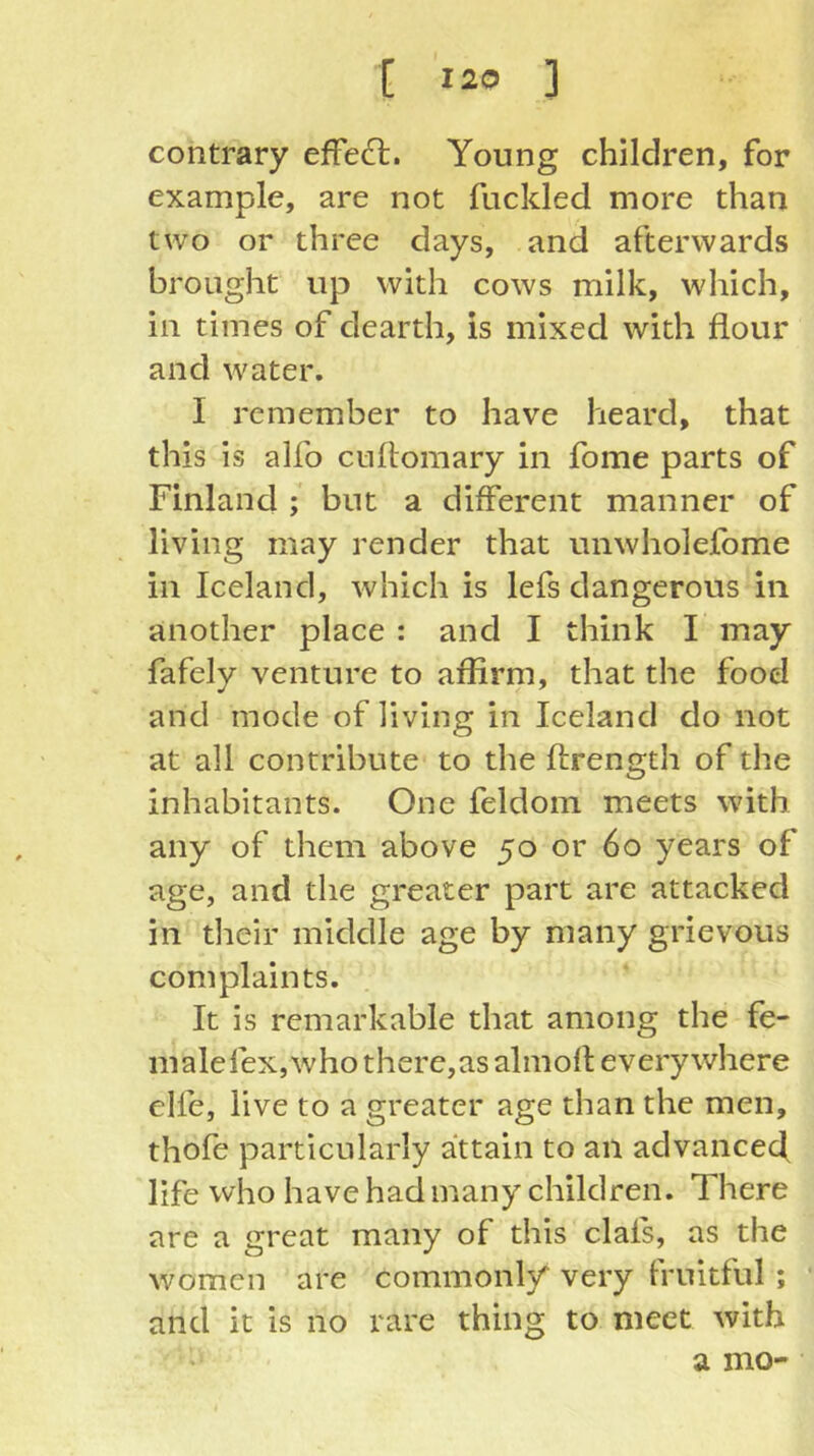 contrary effect. Young children, for example, are not fuckled more than two or three days, and afterwards brought up with cows milk, which, in times of dearth, is mixed with flour and water. I remember to have heard, that this is alfo cuftomary in fome parts of Finland ; but a different manner of living may render that unwholefome in Iceland, which is lefs dangerous in another place : and I think I may fafely venture to affirm, that the food and mode of living in Iceland do not at all contribute to the ftrength of the inhabitants. One feldom meets with any of them above 50 or 60 years of age, and the greater part are attacked in their middle age by many grievous complaints. It is remarkable that among the fe- malefex,whothere,as almort everywhere elfe, live to a greater age than the men, thofe particularly attain to an advanced life who have had many children. There are a great many of this clafs, as the women are commonly very fruitful ; and it is no rare thing to meet with a mo-