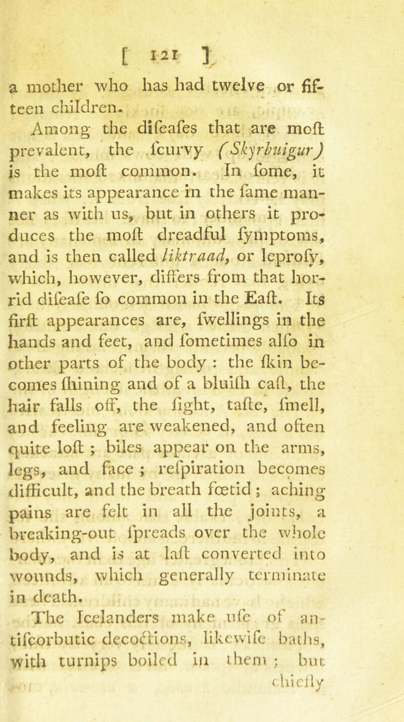 a mother who has had twelve or fif- teen children. Among the difeafes that are mofi: prevalent, the fcurvy (SkyhtigurJ is the moll; common. In fome, it makes its appearance in the fame man- ner as with us, but in others it pro- duces the moft dreadful fymptoms, and is then called liktraad, or leprofy, which, however, differs from that hor- rid difeafe fo common in the Eaft, Its firft appearances are, fwellings in the hands and feet, and fometimes alfo in other parts of the body : the fltin be- comes fliining and of a bluilh call, the hair falls off, the fight, tafle, fmell, and feeling are weakened, and often quite loll ; biles appear on the arms, legs, and face ; refpiration becpmes difficult, and the breath foetid ; aching pains are felt in all the joints, a breaking-out fpreads over the whole body, and is at lafl converted into wounds, which generally terminate in death. The Icelanders make nfc of an- tifcorbutic decoc^lions, likevvife baths, with turnips boiled in ihen\ ; but {hielly