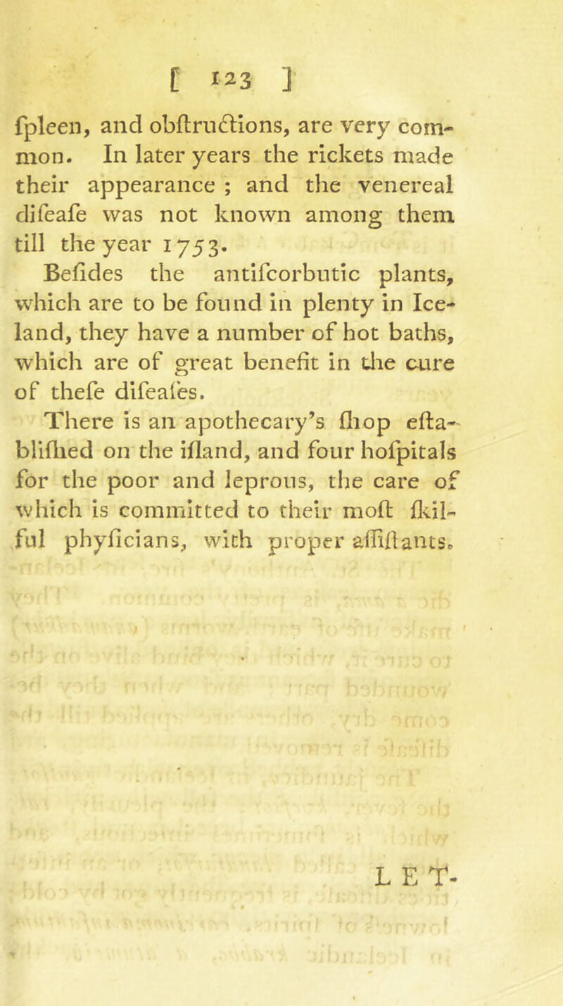 fpleen, and obftru(d:ions, are very com- mon. In later years the rickets made their appearance ; and the venereal difeafe was not known among them till the year 1753. Befides the antifcorbutic plants, which are to be found in plenty in Ice- land, they have a number of hot baths, which are of great benefit in die cure of thefe difeafes. There is an apothecary’s fliop efta-' bliflied on the ifland, and four hofpitals for the poor and leprous, the care of which is committed to their moft flul- ful phyficians, with proper afliflants. L E T-