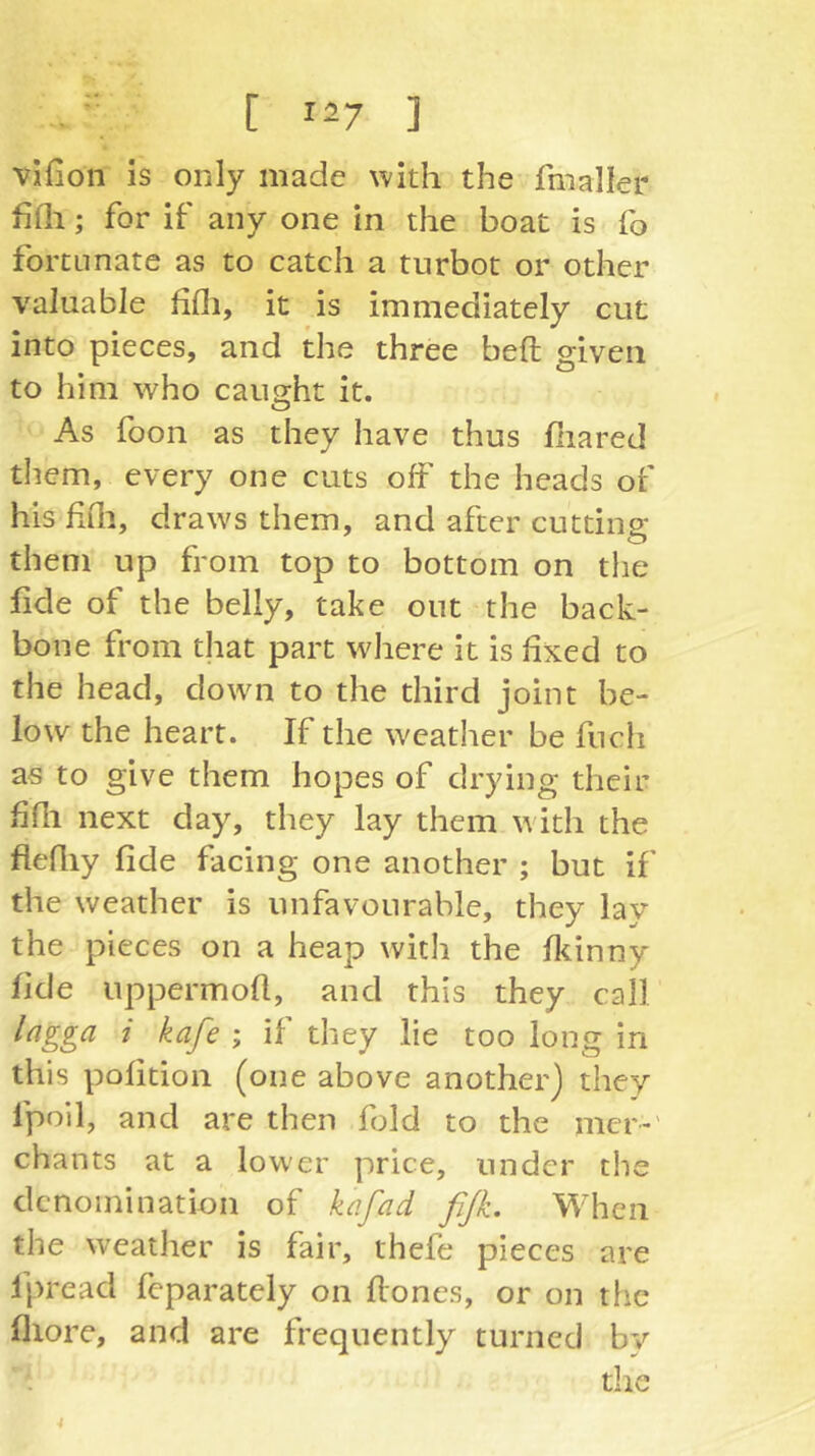 vlfion is only made with the fmaller fifli; for if any one in the boat is fo fortunate as to catch a turbot or other valuable fifli, it is immediately cut into pieces, and the three befl; given to him who caught it. O As foon as they have thus ßiared them, every one cuts off the heads of his fifli, draws them, and after cutting them up from top to bottom on the fide of the belly, take out the back- bone from that part where it is fixed to the head, down to the third joint be- low the heart. If the weather be fnch as to give them hopes of drying their fifli next day, they lay them with the flefliy fide facing one another ; but if the weather is unfavourable, they lay the pieces on a heap with the fkinny fide uppermoft, and this they call lagga i kafe ; if they lie too long in this pofition (one above another) they fpoil, and are then fold to the mcr-' chants at a lower price, under the denomination of kafad fijk. When the weather is fair, thefe pieces are fpread feparately on flones, or on the flxore, and are frequently turned bv