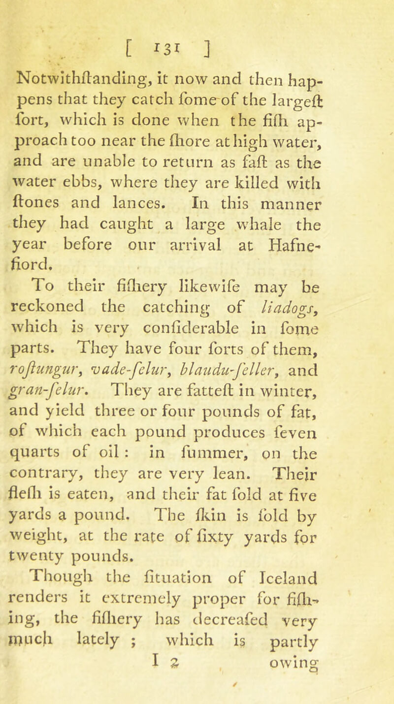 Notwithflanding, it now and then hap- pens that they catch fome of the largeft fort, which is done when the fifh ap- proach too near the fliore at high water, and are unable to return as faft as the water ebbs, where they are killed with ftones and lances. In this manner they had caught a large whale the year before our arrival at Hafne- fiord. To their fifliery like wife may be reckoned the catching of liadogs, which is very confiderable in fome parts. They have four forts of them, roßungur, vade-felur^ hiaudu'feller, and gran-felur. They are fatteft in winter, and yield three or four pounds of fat, of which each pound produces feven quarts of oil : in fummer, on the contrary, they are very lean. Their helli is eaten, and their fat fold at five yards a pound. The fldn is fold by weight, at the rate of fixty yards for twenty pounds. Though the fituation of Iceland renders it extremely proper for fifli-» ing, the fifliery has decreafed very ji)uc|i lately ; which is partly I Z owing /