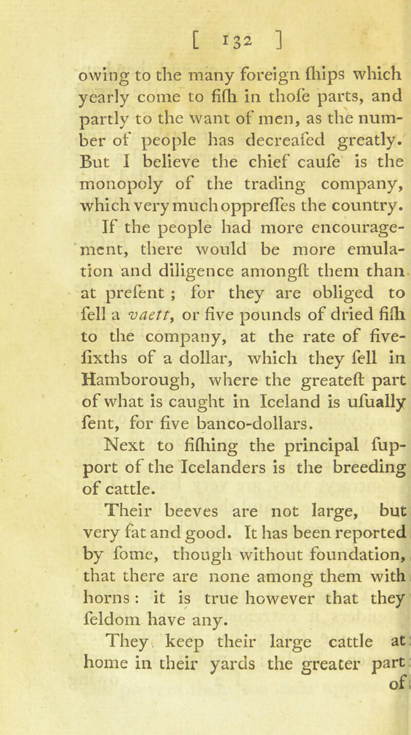 owing to the many foreign fliips which yearly come to fifli in thofe parts, and partly to the want of men, as the num- ber of people has decreafed greatly. But I believe the chief caufe is the monopoly of the trading company, which very much opprefTcs the country. If the people had more encourage- ment, there would be more emula- tion and diligence amongft them than. - at prefent ; for they are obliged to fell a vaett, or five pounds of dried fifh to the company, at the rate of five- lixths of a dollar, which they fell in Hamborough, where the greateft part of what is caught in Iceland is ufually fent, for five banco-dollars. Next to fifhing the principal fup- port of the Icelanders is the breeding of cattle. Their beeves are not large, but very fat and good. It has been reported by fome, though without foundation, that there are none among them with; horns: it is true however that they feldom have any. They, keep their large cattle at: home in their yards the greater part of.