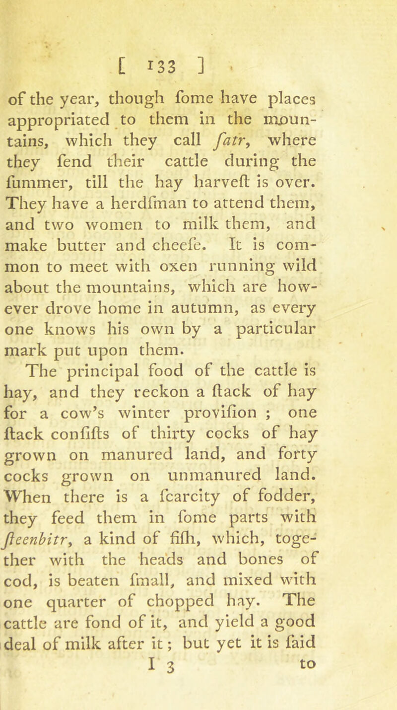 of the year, though fome have places appropriated to them in the moun- tains, which they call fatr, where they fend their cattle during the fummer, till the hay harveft is over. They have a herdfman to attend them, and two women to milk them, and make butter and cheefe. It is com- mon to meet with oxen running wild about the mountains, which are how- ever drove home in autumn, as every one knows his own by a particular mark put upon them. The principal food of the cattle is hay, and they reckon a Hack of hay for a cow’s winter provifion ; one ftack confifts of thirty cocks of hay grown on manured land, and forty cocks grown on unmanured land. When there is a fcarcity of fodder, they feed them in fome parts with fieenbitr, a kind of fifli, which, toge- ther with the heads and bones of cod, is beaten fmall, and mixed wdth one quarter of chopped hay. The cattle are fond of it, and yield a good deal of milk after it; but yet it is faid I 3 to