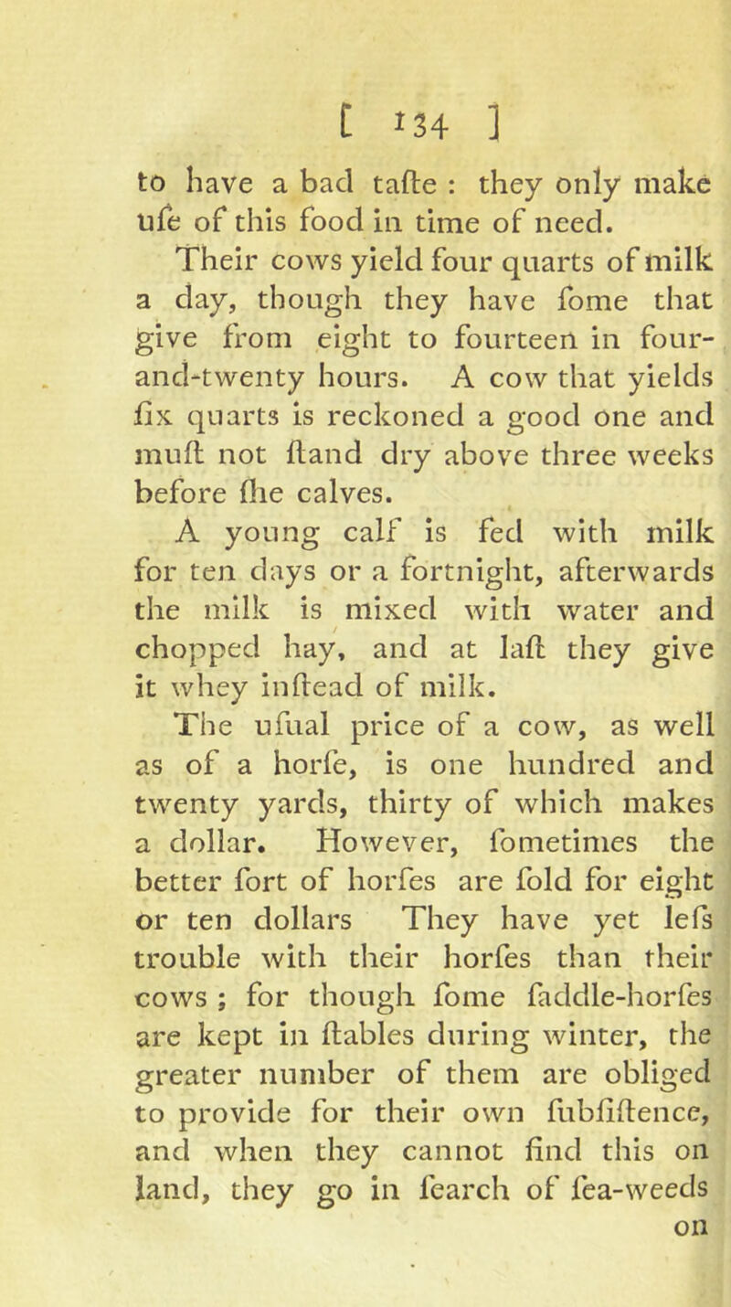 to have a bad tafle : they only make ufe of this food in time of need. Their cows yield four quarts of milk a day, though they have fome that give from eight to fourteen in four- and-twenty hours. A cow that yields fix quarts is reckoned a good one and mufl not fland dry above three weeks before file calves. A young calf is fed with milk for ten days or a fortniglit, afterwards the milk is mixed with water and chopped hay, and at lafl they give it whey inflead of milk. The ufual price of a cow, as well as of a horfe, is one hundred and twenty yards, thirty of which makes a dollar. However, fometinies the better fort of horfes are fold for eight or ten dollars They have yet lefs trouble with their horfes than their cows ; for though fome faddle-horfes are kept in flables during winter, the greater number of them are obliged to provide for their own fubfiflence, and when they cannot find this on land, they go in fearch of fca-weeds on