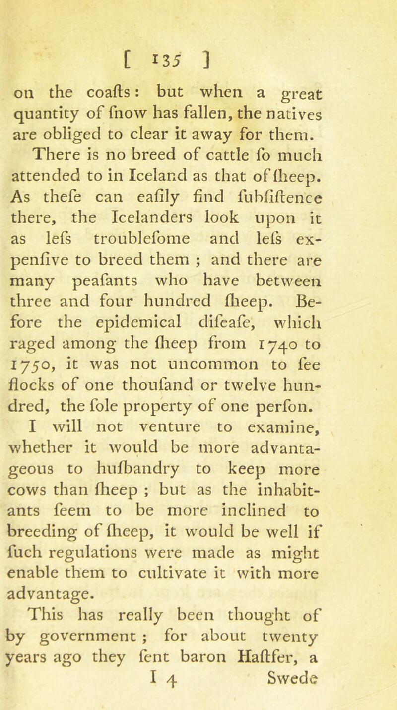 on the coafts: but when a great quantity of fnow has fallen, the natives are obliged to clear it away for them. There is no breed of cattle fo much attended to in Iceland as that oflhecp. As thefe can eafily find fuhfifience , there, the Icelanders look upon it as lefs troublefome and lefs ex- penfive to breed them ; and there are many peafants who have between three and four hundred flieep. Be- fore the epidemical difeafe, which raged among the flieep from 1740 to 1750, it was not uncommon to fee flocks of one thoufand or twelve hun- dred, the foie property of one perfon. I will not venture to examine, whether it would be more advanta- geous to hulbandry to keep more cows than flieep ; but as the inhabit- ants feeni to be more inclined to breeding of flieep, it would be well if fuch regulations were made as might enable them to cultivate it with more advantage. This has really been thought of by government ; for about twenty years ago they fent baron Haftfer, a I 4 Swede