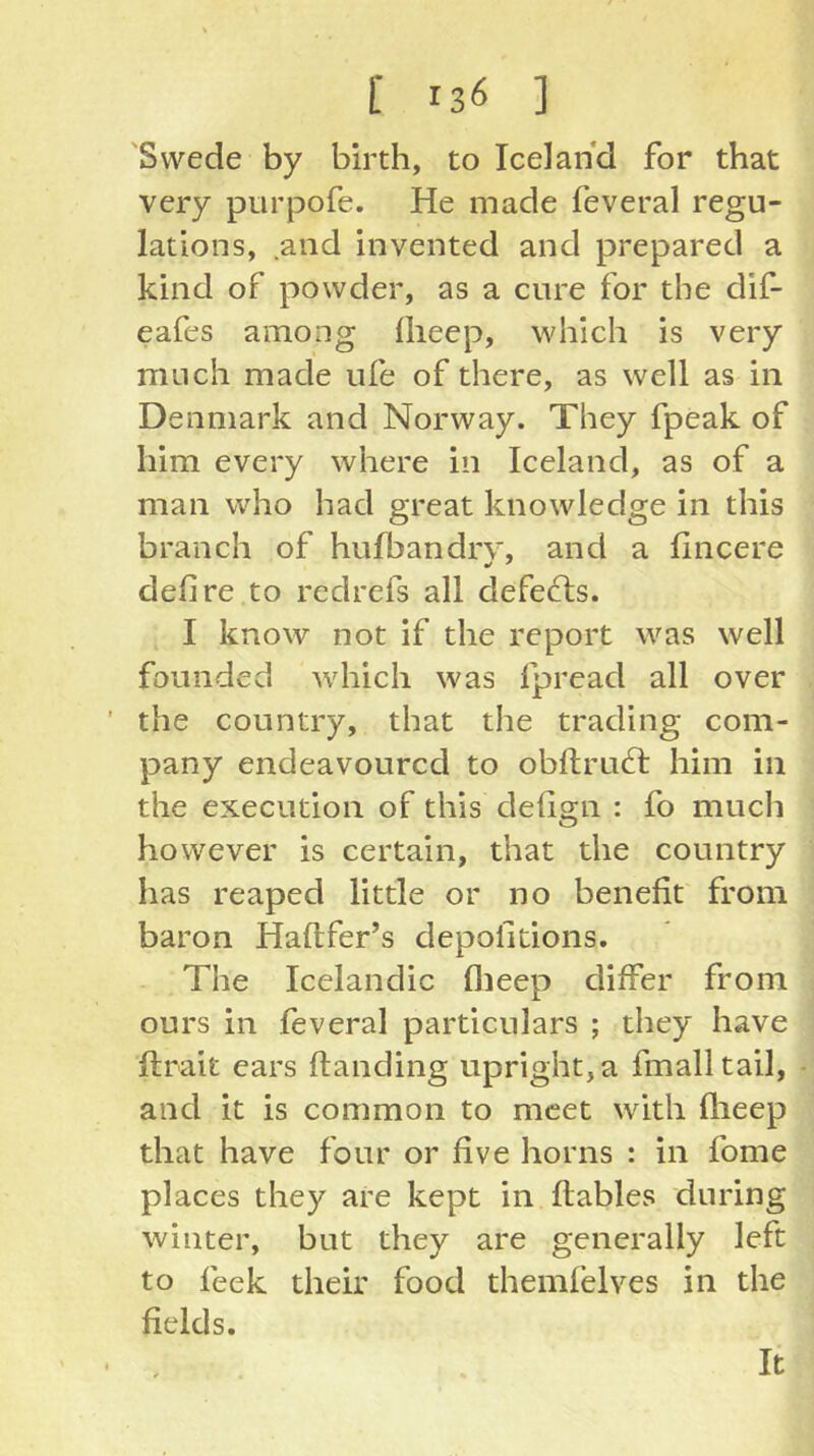 'Swede by birth, to Iceland for that very purpofe. He made feveral regu- lations, and invented and prepared a kind of powder, as a cure for the dif- eafes among llieep, which is very much made ufe of there, as well as in Denmark and Norway. They fpeak of him every where in Iceland, as of a man who had great knowledge in this branch of hufbandrv, and a lincere defire to redrefs all defeats. I know not if the report was well founded which was fpread all over ’ the country, that the trading com- pany endeavoured to obftrud; him in the execution of this defign : fo much however is certain, that the country has reaped little or no benefit from baron Haftfer’s depofitions. The Icelandic flieep differ from ours in feveral particulars ; they have ftrait ears Handing upright, a fmalltail, and it is common to meet with flieep that have four or five horns : in fome places they are kept in flables during winter, but they are generally left to feek their food themfelves in the fields. It