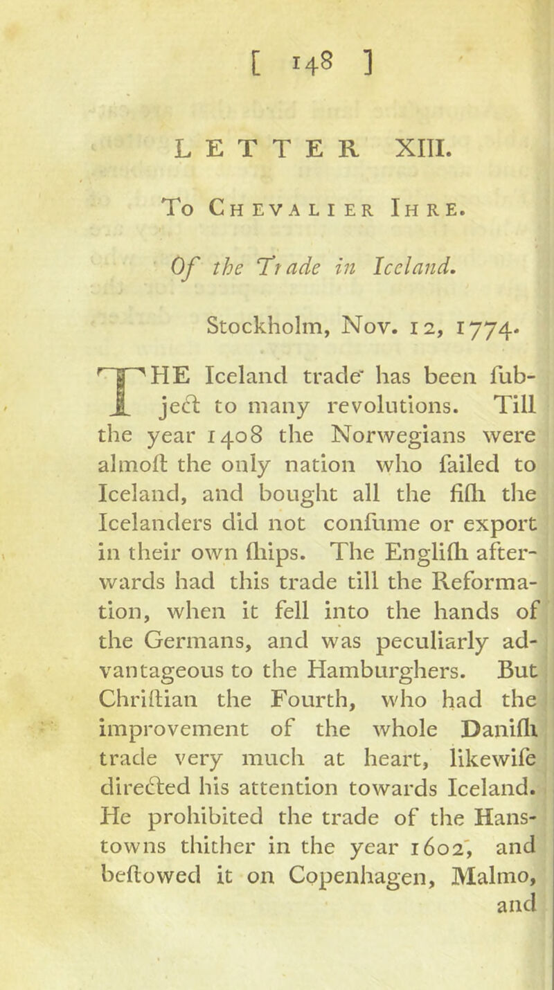 LETTER Xm. To Chevalier Ihre. Of the ‘Trade in Iceland. Stockholm, Nov. 12, 1774- Iceland trade has been fub- i jecl to many revolutions. Till the year 1408 the Norwegians were almoft the only nation who failed to Iceland, and bought all the fiQi the Icelanders did not confume or export in their own lliips. The Englilli after- wards had this trade till the Reforma- tion, when it fell into the hands of the Germans, and was peculiarly ad- vantageous to the Hamburghers. But Chriftian the Fourth, who had the improvement of the whole Danifli trade very much at heart, likewife clireGied his attention towards Iceland. He prohibited the trade of the Hans- towns thither in the year 1602', and bellowed it on Copenhagen, Malmo, and