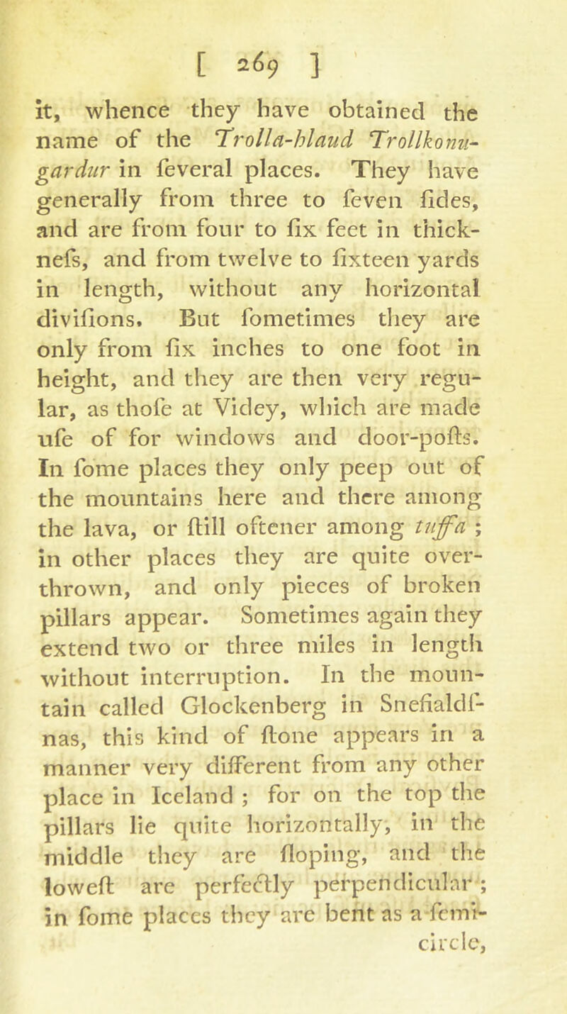 [ 2^9 ] it, whence they have obtained the name of the Trolla-hlaud Trollkomi- gardiir in feveral places. They have generally from three to feven fides, and are from four to fix feet in thick- nefs, and from twelve to fixteen yards in length, without any horizontal divifions. But fometimes they are only from fix inches to one foot in height, and they are then very regu- lar, as thofe at Videy, which are made ufe of for windows and door-pofis. In fome places they only peep out of the mountains here and there among the lava, or ftill oftener among tiiffa ; in other places they are quite over- thrown, and only pieces of broken pillars appear. Sometimes again they extend two or three miles in length without interruption. In the moun- tain called Glockenberg in Snefialdf- nas, this kind of ftone appears in a manner very different from any other place in Iceland ; for on the top the pillars lie quite horizontally, in the middle they are floping, and the lowed; are perfectly perpendicular'; in fome places they are bent as a femr- circlc.