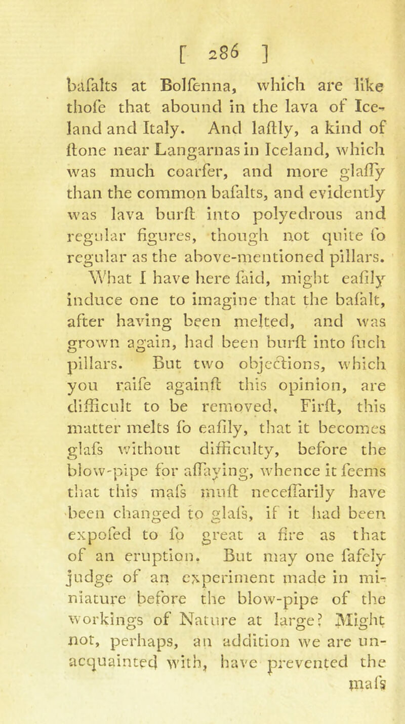 biifaks at Bolfenna, which are like thofe that abound in the lava of Ice-^ land and Italy. And laftly, a kind of Hone near Langarnas in Iceland, which was much coarfer, and more glafly than the common bafalts, and evidently was lava burft into polyedrous and regular figures, though not quite fo regular as the above-mentioned pillars. What I have here faid, might eafily induce one to imagine that the bafhlt, after having been melted, and was grown again, had been burfl; into fucli pillars. But two objcclions, which you raife againfl this opinion, are difficult to be removed, Firft, this matter melts fo eafily, that it becomes glafs v;ithout difficulty, before the blow-pipe for afiaying, whence it feems tiiat this mafs muft necefTarily have 'been changed to glafs, if it had been expofed to fo great a fire as that of an eruption. But may one fafely judge of an experiment made in mF niature before the blow-pipe of the workings of Nature at large? Might not, perhaps, an addition we are un- acquainted w'ith, have prevented the inafs