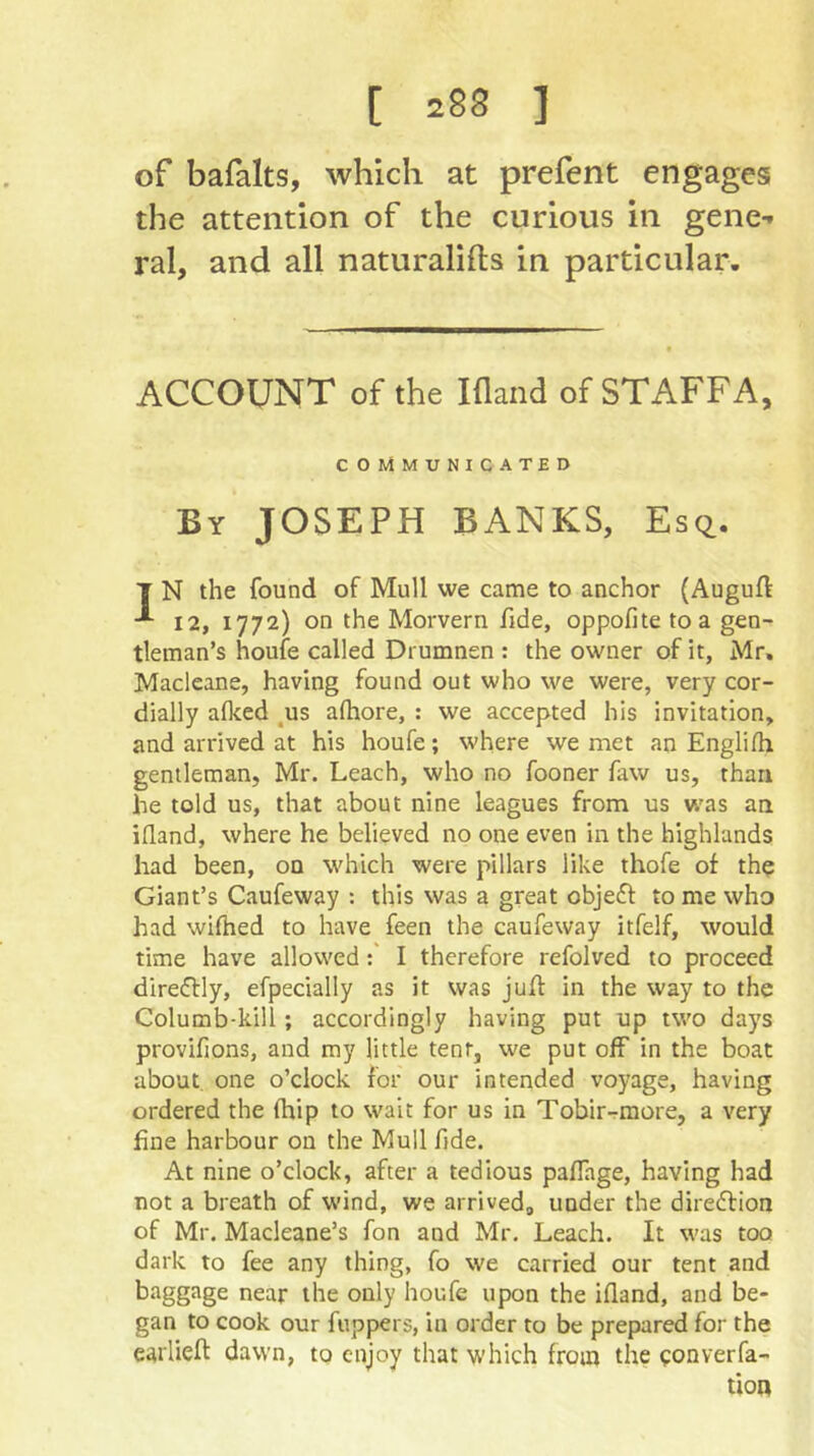 of bafalts, which at prefent engages the attention of the curious in gene- ral, and all naturalifts in particular. ACCOUNT of the Ifland of STAFFA, COMMUNICATED By JOSEPH BANKS, Esq. T N the found of Mull we came to anchor {Auguft -*■ 12, 1772) on the Morvern fide, oppofite to a gen- tleman’s houie called Drumnen : the owner of it, Mr, Macleane, having found out who we were, very cor- dially alked ^us afhore, : we accepted his invitation, and arrived at his houfe; where we met an Englilh gentleman, Mr. Leach, who no fooner faw us, than he told us, that about nine leagues from us was an ifland, where he believed no one even in the highlands had been, on which were pillars like thofe of the Giant’s Caufeway : this was a great objeft to me who had wifhed to have feen the caufeway itfelf, would time have allowedI therefore refolved to proceed direftly, efpecially as it was juft in the way to the Columb-kill; accordingly having put up two days provifions, and my little tent, we put off in the boat about one o’clock for our intended voyage, having ordered the (hip to wait for us in Tobir-rmore, a very fine harbour on the Mull fide. At nine o’clock, after a tedious paffage, having had not a breath of wind, we arriveda under the diredfion of Mr. Macleane’s fon and Mr. Leach. It was too dark to fee any thing, fo we carried our tent and biiggJige near the only houfe upon the ifland, and be- gan to cook our flippers, in order to be prepared for the earlieft dawn, to enjoy that which from the eonverfa- tion