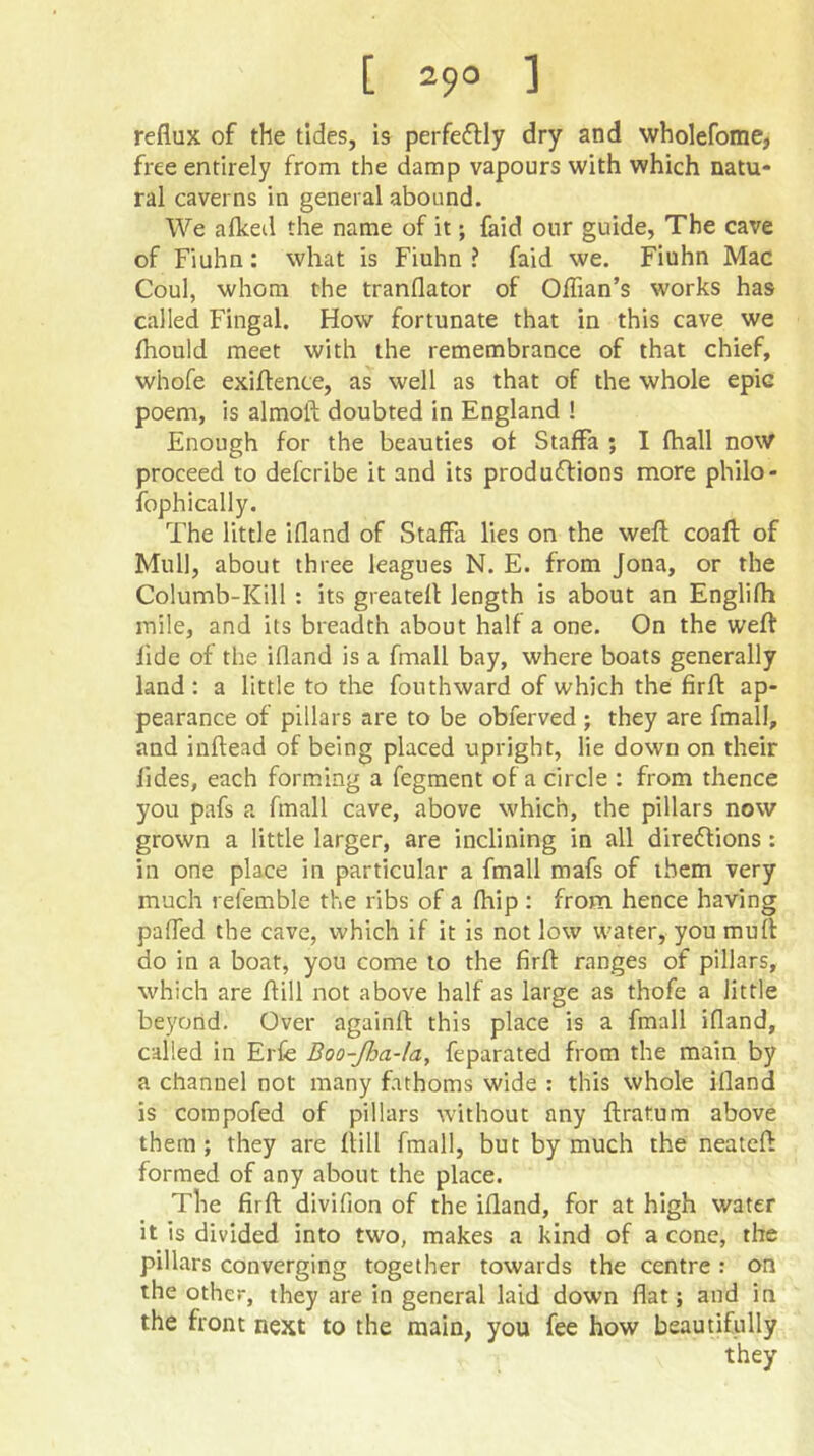 reflux of the tides, is perfe£lly dry and wholefome, free entirely from the damp vapours with which natu- ral caverns in general abound. We aflced the name of it; faid our guide, The cave of Fiuhn: what is Fiuhn ? faid we. Fiuhn Mac Coul, whom the tranflator of Oflian’s works has called Fingal. How fortunate that in this cave we fhould meet with the remembrance of that chief, whofe exiifente, as well as that of the whole epic poem, is almoft doubted in England ! Enough for the beauties of Staffa ; I fhall now proceed to defcribe it and its produftions more philo- fophically. The little ifland of Staffa lies on the well coafl: of Mull, about three leagues N. E. from Jona, or the Columb-Kill : its greateff length is about an Englifh mile, and its breadth about half a one. On the weft llde of the ifland is a fmall bay, where boats generally land: a little to the fouthward of which the firft ap- pearance of pillars are to be obferved ; they are fmall, and inftead of being placed upright, lie down on their lides, each forming a fegment of a circle : from thence you pafs a fmall cave, above which, the pillars now grown a little larger, are inclining in all direftions: in one place in particular a fmall mafs of them very much refemble the ribs of a fhip : from hence having pafled the cave, which if it is not low water, you muff do in a boat, you come to the firft ranges of pillars, which are ftill not above half as large as thofe a little beyond. Over againft this place is a fmall ifland, called in Erfe Boo-fia-la, feparated from the main by a channel not many fathoms wide : this whole ifland is compofed of pillars without any ftrat.um above them; they are ftill fmall, but by much the neateft formed of any about the place. The firft divifion of the ifland, for at high water it is divided into two, makes a kind of a cone, the pillars converging together towards the centre : on the other, they are in general laid down flat; and in the front next to the main, you fee how beautifully