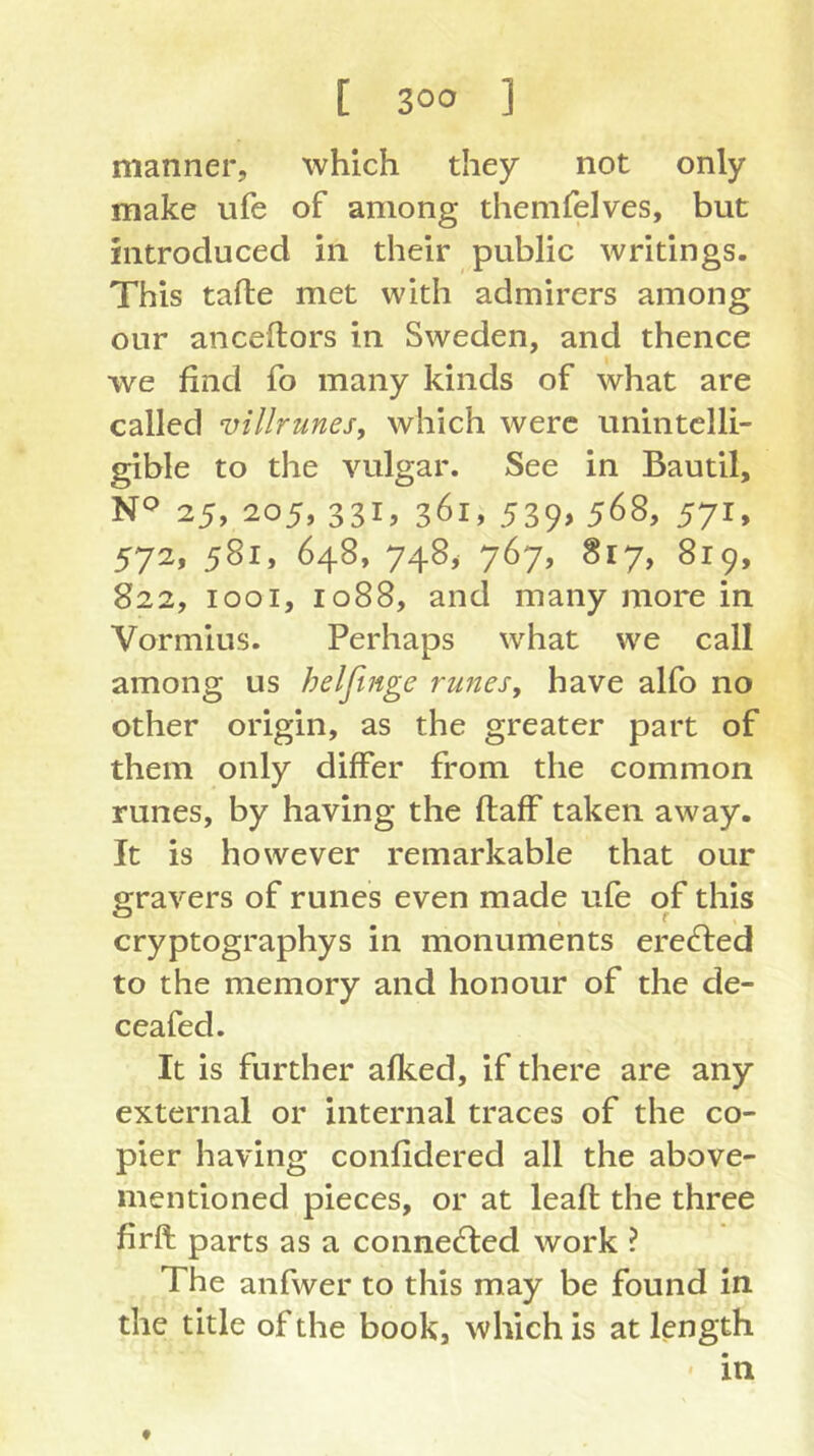 manner, which they not only make ufe of among themfelves, but introduced in their public writings. This tafle met with admirers among our anceflors in Sweden, and thence we find fo many kinds of what are called villrunes, which were unintelli- gible to the vulgar. See in Bautil, 25, 205, 331, 361, 539, 568, 571, 572, 581, 648, 748> 767, 817, 819, 822, 1001, 1088, and many more in Vormius. Perhaps what we call among us helfinge runesy have alfo no other origin, as the greater part of them only differ from the common runes, by having the flaff taken away. It is however remarkable that our gravers of runes even made ufe of this cryptographys in monuments creeled to the memory and honour of the de- ceafed. It is further afl<.ed, if there are any external or internal traces of the co- pier having confidered all the above- mentioned pieces, or at leafl the three firft parts as a connected work ? The anfwer to this may be found in the title of the book, which is at length ' in f